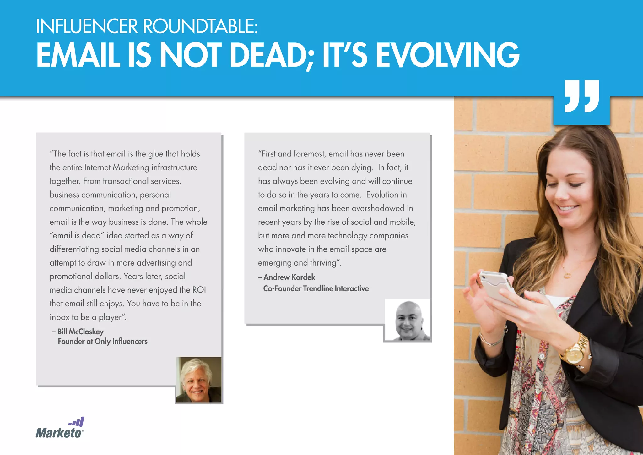 Influencer roundtable:

EMAIL IS NOT DEAD; IT’S EVOLVING
“The fact is that email is the glue that holds

“First and foremost, email has never been

the entire Internet Marketing infrastructure

dead nor has it ever been dying. In fact, it

together. From transactional services,

has always been evolving and will continue

business communication, personal

to do so in the years to come. Evolution in

communication, marketing and promotion,

email marketing has been overshadowed in

email is the way business is done. The whole

recent years by the rise of social and mobile,

“email is dead” idea started as a way of

but more and more technology companies

differentiating social media channels in an

who innovate in the email space are

attempt to draw in more advertising and

emerging and thriving”.

promotional dollars. Years later, social

– Andrew Kordek
	 Co-Founder Trendline Interactive

media channels have never enjoyed the ROI
that email still enjoys. You have to be in the
inbox to be a player”.
– Bill McCloskey
	 Founder at Only Influencers

 
