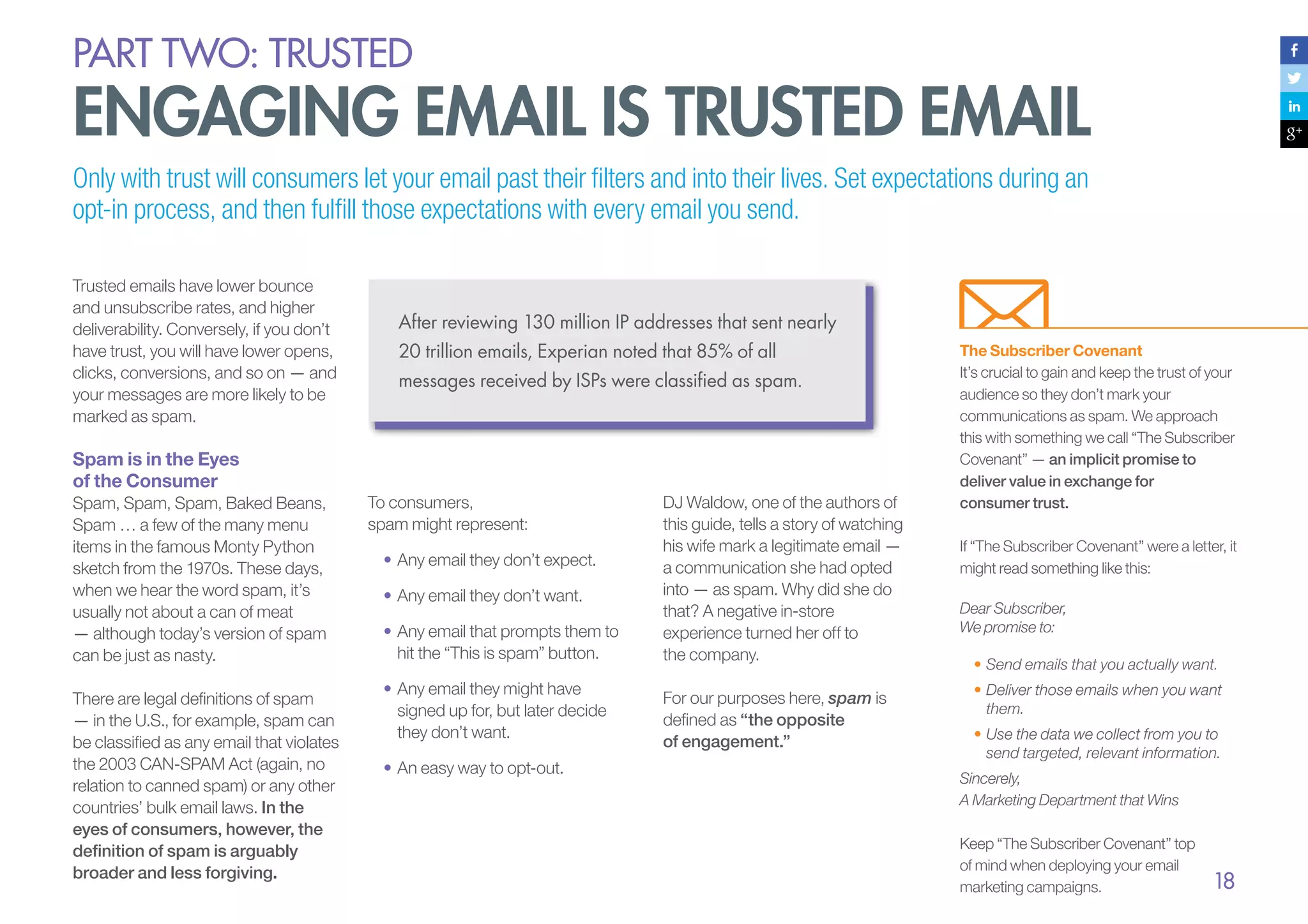 PART Two: trusted

Engaging Email Is Trusted Email
Only with trust will consumers let your email past their filters and into their lives. Set expectations during an
opt-in process, and then fulfill those expectations with every email you send.
Trusted emails have lower bounce
and unsubscribe rates, and higher
deliverability. Conversely, if you don’t
have trust, you will have lower opens,
clicks, conversions, and so on — and
your messages are more likely to be
marked as spam.

After reviewing 130 million IP addresses that sent nearly
20 trillion emails, Experian noted that 85% of all
messages received by ISPs were classified as spam.

Spam is in the Eyes
of the Consumer
Spam, Spam, Spam, Baked Beans,
Spam … a few of the many menu
items in the famous Monty Python
sketch from the 1970s. These days,
when we hear the word spam, it’s
usually not about a can of meat
— although today’s version of spam
can be just as nasty.
There are legal definitions of spam
— in the U.S., for example, spam can
be classified as any email that violates
the 2003 CAN-SPAM Act (again, no
relation to canned spam) or any other
countries’ bulk email laws. In the
eyes of consumers, however, the
definition of spam is arguably
broader and less forgiving.

To consumers,
spam might represent:
•	Any email they don’t expect.
•	Any email they don’t want.
•		 ny email that prompts them to
A
hit the “This is spam” button.
•		 ny email they might have
A
signed up for, but later decide
they don’t want.
•		 n easy way to opt-out.
A

DJ Waldow, one of the authors of
this guide, tells a story of watching
his wife mark a legitimate email —
a communication she had opted
into — as spam. Why did she do
that? A negative in-store
experience turned her off to
the company.
For our purposes here, spam is
defined as “the opposite
of engagement.”

The Subscriber Covenant
It’s crucial to gain and keep the trust of your
audience so they don’t mark your
communications as spam. We approach
this with something we call “The Subscriber
Covenant” — an implicit promise to
deliver value in exchange for
consumer trust.
If “The Subscriber Covenant” were a letter, it
might read something like this:
Dear Subscriber,
We promise to:
•	Send emails that you actually want.
•	Deliver those emails when you want
them.
•	Use the data we collect from you to
send targeted, relevant information.
Sincerely,
A Marketing Department that Wins
Keep “The Subscriber Covenant” top
of mind when deploying your email
marketing campaigns.

18

 