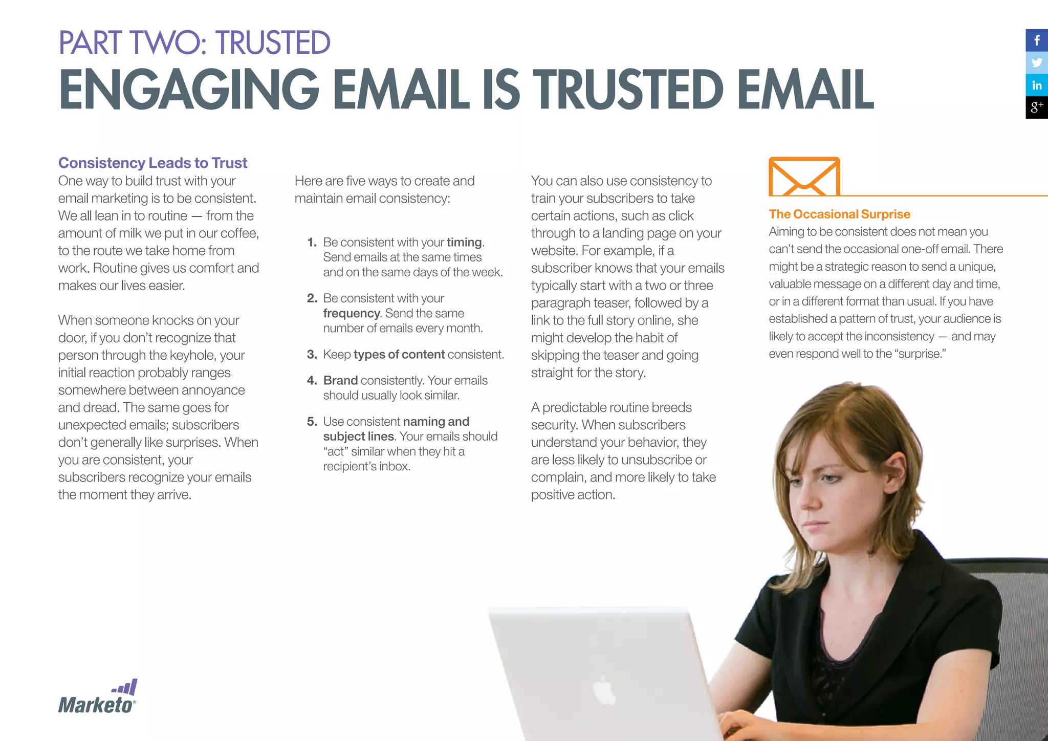 PART Two: trusted

Engaging Email Is Trusted Email
Consistency Leads to Trust
One way to build trust with your
email marketing is to be consistent.
We all lean in to routine — from the
amount of milk we put in our coffee,
to the route we take home from
work. Routine gives us comfort and
makes our lives easier.
When someone knocks on your
door, if you don’t recognize that
person through the keyhole, your
initial reaction probably ranges
somewhere between annoyance
and dread. The same goes for
unexpected emails; subscribers
don’t generally like surprises. When
you are consistent, your
subscribers recognize your emails
the moment they arrive.

Here are five ways to create and
maintain email consistency:
1.	 Be consistent with your timing.
Send emails at the same times
and on the same days of the week.
2.	 	 e consistent with your
B
frequency. Send the same
number of emails every month.
3.	 Keep types of content consistent.
4.	 Brand consistently. Your emails
should usually look similar.
5.	 Use consistent naming and
subject lines. Your emails should
“act” similar when they hit a
recipient’s inbox.

You can also use consistency to
train your subscribers to take
certain actions, such as click
through to a landing page on your
website. For example, if a
subscriber knows that your emails
typically start with a two or three
paragraph teaser, followed by a
link to the full story online, she
might develop the habit of
skipping the teaser and going
straight for the story.
A predictable routine breeds
security. When subscribers
understand your behavior, they
are less likely to unsubscribe or
complain, and more likely to take
positive action.

The Occasional Surprise
Aiming to be consistent does not mean you
can’t send the occasional one-off email. There
might be a strategic reason to send a unique,
valuable message on a different day and time,
or in a different format than usual. If you have
established a pattern of trust, your audience is
likely to accept the inconsistency — and may
even respond well to the “surprise.”

 