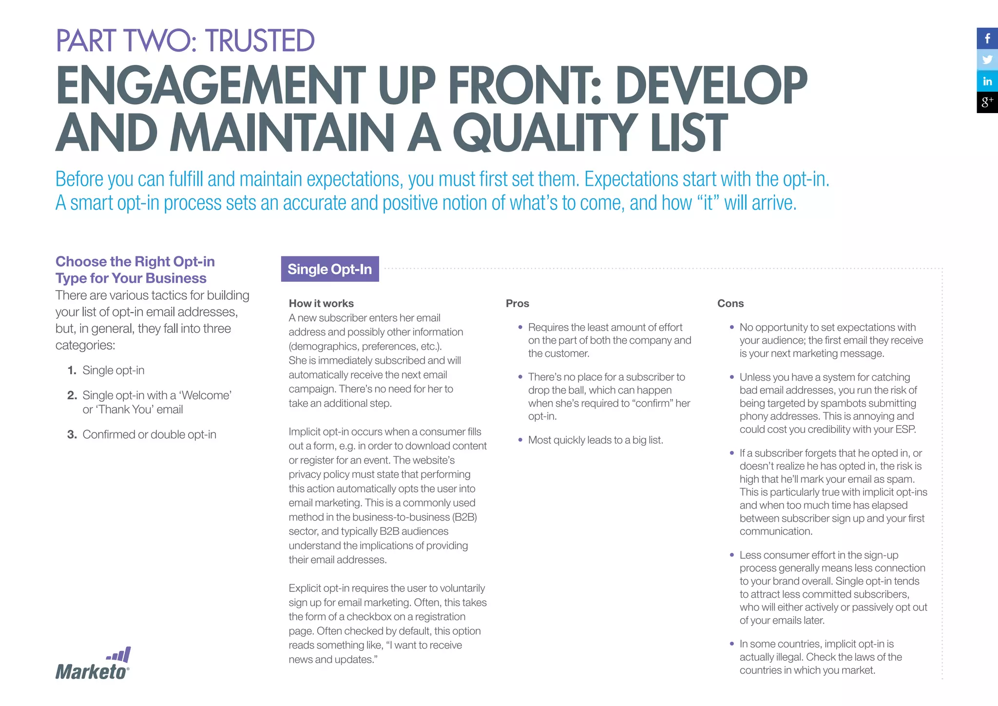 PART Two: trusted

engagement up front: develop
and maintain a quality list
Before you can fulfill and maintain expectations, you must first set them. Expectations start with the opt-in.
A smart opt-in process sets an accurate and positive notion of what’s to come, and how “it” will arrive.
Choose the Right Opt-in
Type for Your Business
There are various tactics for building
your list of opt-in email addresses,
but, in general, they fall into three
categories:
1.	 Single opt-in
2.	 	 ingle opt-in with a ‘Welcome’
S
or ‘Thank You’ email
3.	 	 onfirmed or double opt-in
C

Single Opt-In
How it works
A new subscriber enters her email
address and possibly other information
(demographics, preferences, etc.).
She is immediately subscribed and will
automatically receive the next email
campaign. There’s no need for her to
take an additional step.
Implicit opt-in occurs when a consumer fills
out a form, e.g. in order to download content
or register for an event. The website’s
privacy policy must state that performing
this action automatically opts the user into
email marketing. This is a commonly used
method in the business-to-business (B2B)
sector, and typically B2B audiences
understand the implications of providing
their email addresses.
Explicit opt-in requires the user to voluntarily
sign up for email marketing. Often, this takes
the form of a checkbox on a registration
page. Often checked by default, this option
reads something like, “I want to receive
news and updates.”

Pros

Cons

•	 Requires the least amount of effort
on the part of both the company and
the customer.

•	 No opportunity to set expectations with
your audience; the first email they receive
is your next marketing message.

•	 There’s no place for a subscriber to
drop the ball, which can happen
when she’s required to “confirm” her
opt-in.

•	 Unless you have a system for catching
bad email addresses, you run the risk of
being targeted by spambots submitting
phony addresses. This is annoying and
could cost you credibility with your ESP.

•	 Most quickly leads to a big list.

•	 If a subscriber forgets that he opted in, or
doesn’t realize he has opted in, the risk is
high that he’ll mark your email as spam.
This is particularly true with implicit opt-ins
and when too much time has elapsed
between subscriber sign up and your first
communication.
•	 Less consumer effort in the sign-up
process generally means less connection
to your brand overall. Single opt-in tends
to attract less committed subscribers,
who will either actively or passively opt out
of your emails later.
•	 In some countries, implicit opt-in is
actually illegal. Check the laws of the
countries in which you market.

 