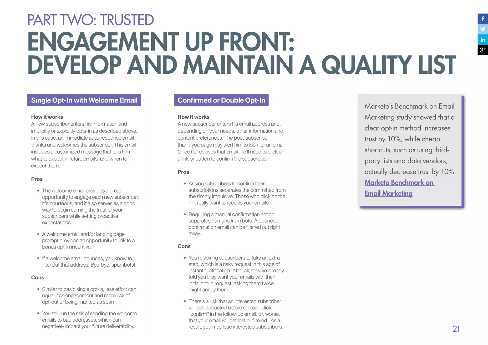 PART Two: trusted

engagement up front:
develop and maintain a quality list
Single Opt-In with Welcome Email

Confirmed or Double Opt-In

How it works
A new subscriber enters his information and
implicitly or explicitly opts-in as described above.
In this case, an immediate auto-response email
thanks and welcomes the subscriber. This email
includes a customized message that tells him
what to expect in future emails, and when to
expect them.

How it works
A new subscriber enters his email address and,
depending on your needs, other information and
content preferences. The post-subscribe
thank-you page may alert him to look for an email.
Once he receives that email, he’ll need to click on
a link or button to confirm the subscription.

Marketing study showed that a

Pros

actually decrease trust by 10%.

Pros
•	 The welcome email provides a great
opportunity to engage each new subscriber.
It’s courteous, and it also serves as a good
way to begin earning the trust of your
subscribers while setting proactive
expectations.
•	 A welcome email and/or landing page
prompt provides an opportunity to link to a
bonus opt-in incentive.
•	 If a welcome email bounces, you know to
filter out that address. Bye-bye, spambots!
Cons
•	 Similar to basic single opt-in, less effort can
equal less engagement and more risk of
opt-out or being marked as spam.
•	 You still run the risk of sending the welcome
emails to bad addresses, which can
negatively impact your future deliverability.

•	 Asking subscribers to confirm their
subscriptions separates the committed from
the simply impulsive. Those who click on the
link really want to receive your emails.

Marketo’s Benchmark on Email
clear opt-in method increases
trust by 10%, while cheap
shortcuts, such as using thirdparty lists and data vendors,
Marketo Benchmark on
Email Marketing

•	 Requiring a manual confirmation action
separates humans from bots. A bounced
confirmation email can be filtered out right
away.
Cons
•	 You’re asking subscribers to take an extra
step, which is a risky request in this age of
instant gratification. After all, they’ve already
told you they want your emails with their
initial opt-in request; asking them twice
might annoy them.
•	 There’s a risk that an interested subscriber
will get distracted before she can click
“confirm” in the follow-up email, or, worse,
that your email will get lost or filtered. As a
result, you may lose interested subscribers.

21

 