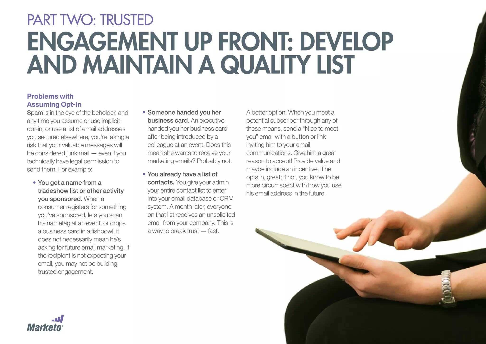 PART Two: trusted

engagement up front: develop
and maintain a quality list
Problems with
Assuming Opt-In
Spam is in the eye of the beholder, and
any time you assume or use implicit
opt-in, or use a list of email addresses
you secured elsewhere, you’re taking a
risk that your valuable messages will
be considered junk mail — even if you
technically have legal permission to
send them. For example:
•	You got a name from a
tradeshow list or other activity
you sponsored. When a
consumer registers for something
you’ve sponsored, lets you scan
his nametag at an event, or drops
a business card in a fishbowl, it
does not necessarily mean he’s
asking for future email marketing. If
the recipient is not expecting your
email, you may not be building
trusted engagement.

•	Someone handed you her
business card. An executive
handed you her business card
after being introduced by a
colleague at an event. Does this
mean she wants to receive your
marketing emails? Probably not.
•	You already have a list of
contacts. You give your admin
your entire contact list to enter
into your email database or CRM
system. A month later, everyone
on that list receives an unsolicited
email from your company. This is
a way to break trust — fast.

A better option: When you meet a
potential subscriber through any of
these means, send a “Nice to meet
you” email with a button or link
inviting him to your email
communications. Give him a great
reason to accept! Provide value and
maybe include an incentive. If he
opts in, great; if not, you know to be
more circumspect with how you use
his email address in the future.

 