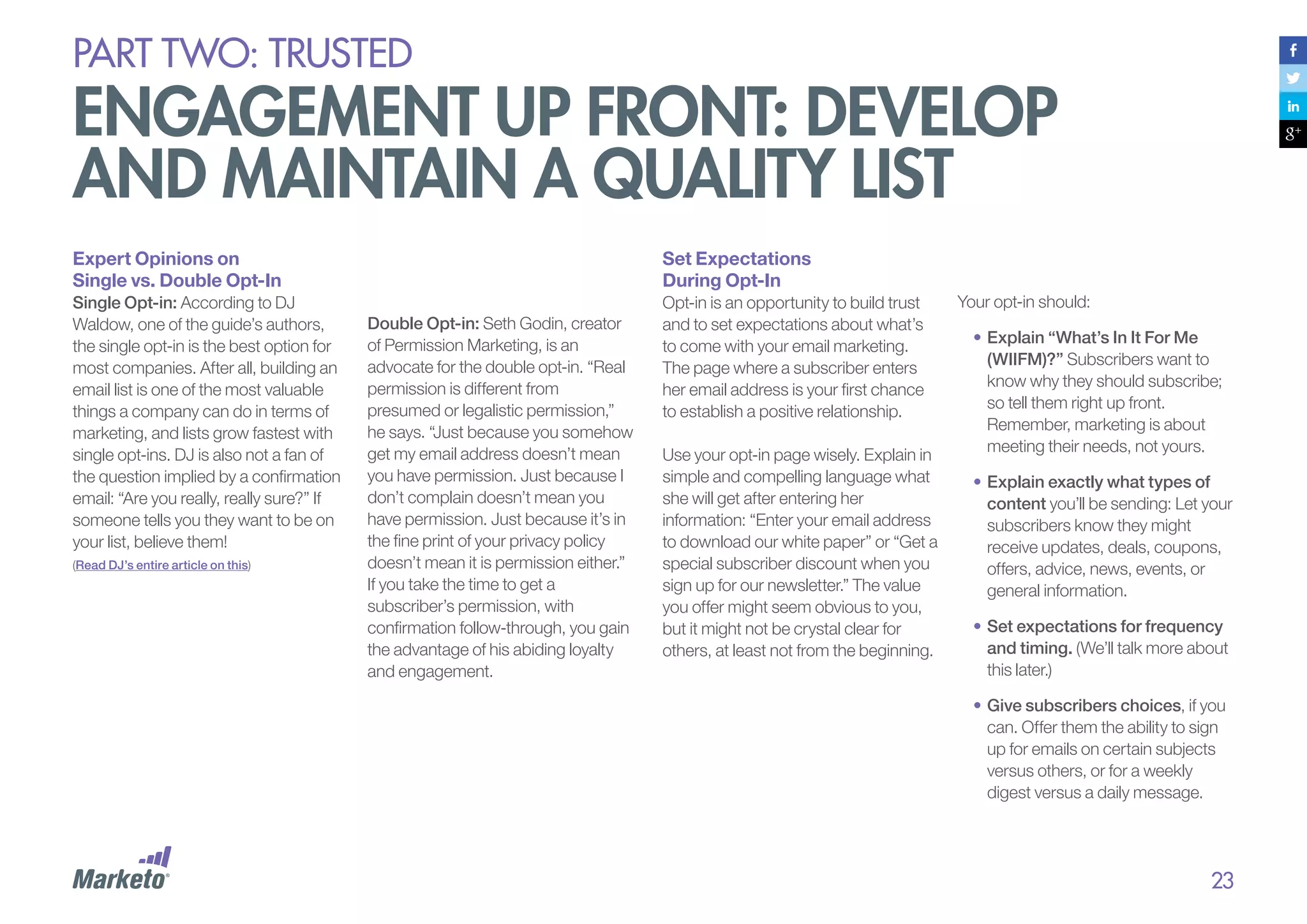PART Two: trusted

engagement up front: develop
and maintain a quality list
Expert Opinions on
Single vs. Double Opt-In

Set Expectations
During Opt-In

Single Opt-in: According to DJ
Waldow, one of the guide’s authors,
the single opt-in is the best option for
most companies. After all, building an
email list is one of the most valuable
things a company can do in terms of
marketing, and lists grow fastest with
single opt-ins. DJ is also not a fan of
the question implied by a confirmation
email: “Are you really, really sure?” If
someone tells you they want to be on
your list, believe them!

Opt-in is an opportunity to build trust
and to set expectations about what’s
to come with your email marketing.
The page where a subscriber enters
her email address is your first chance
to establish a positive relationship.

(Read DJ’s entire article on this)

Double Opt-in: Seth Godin, creator
of Permission Marketing, is an
advocate for the double opt-in. “Real
permission is different from
presumed or legalistic permission,”
he says. “Just because you somehow
get my email address doesn’t mean
you have permission. Just because I
don’t complain doesn’t mean you
have permission. Just because it’s in
the fine print of your privacy policy
doesn’t mean it is permission either.”
If you take the time to get a
subscriber’s permission, with
confirmation follow-through, you gain
the advantage of his abiding loyalty
and engagement.

Use your opt-in page wisely. Explain in
simple and compelling language what
she will get after entering her
information: “Enter your email address
to download our white paper” or “Get a
special subscriber discount when you
sign up for our newsletter.” The value
you offer might seem obvious to you,
but it might not be crystal clear for
others, at least not from the beginning.

Your opt-in should:
•	Explain “What’s In It For Me
(WIIFM)?” Subscribers want to
know why they should subscribe;
so tell them right up front.
Remember, marketing is about
meeting their needs, not yours.
•	Explain exactly what types of
content you’ll be sending: Let your
subscribers know they might
receive updates, deals, coupons,
offers, advice, news, events, or
general information.
•	Set expectations for frequency
and timing. (We’ll talk more about
this later.)
•	Give subscribers choices, if you
can. Offer them the ability to sign
up for emails on certain subjects
versus others, or for a weekly
digest versus a daily message.

23

 