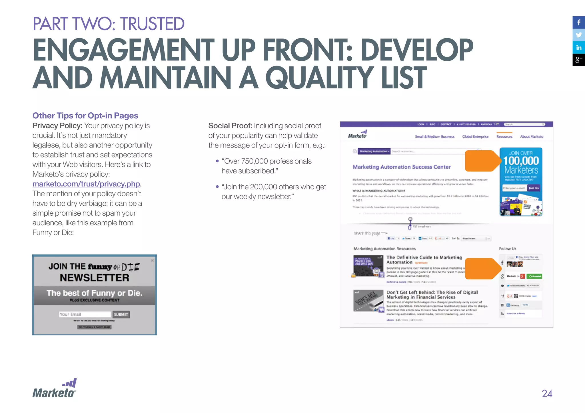 PART Two: trusted

engagement up front: develop
and maintain a quality list
Other Tips for Opt-in Pages
Privacy Policy: Your privacy policy is
crucial. It’s not just mandatory
legalese, but also another opportunity
to establish trust and set expectations
with your Web visitors. Here’s a link to
Marketo’s privacy policy:
marketo.com/trust/privacy.php.
The mention of your policy doesn’t
have to be dry verbiage; it can be a
simple promise not to spam your
audience, like this example from
Funny or Die:

Social Proof: Including social proof
of your popularity can help validate
the message of your opt-in form, e.g.:
•	“Over 750,000 professionals
have subscribed.”
•	“Join the 200,000 others who get
our weekly newsletter.”

24

 