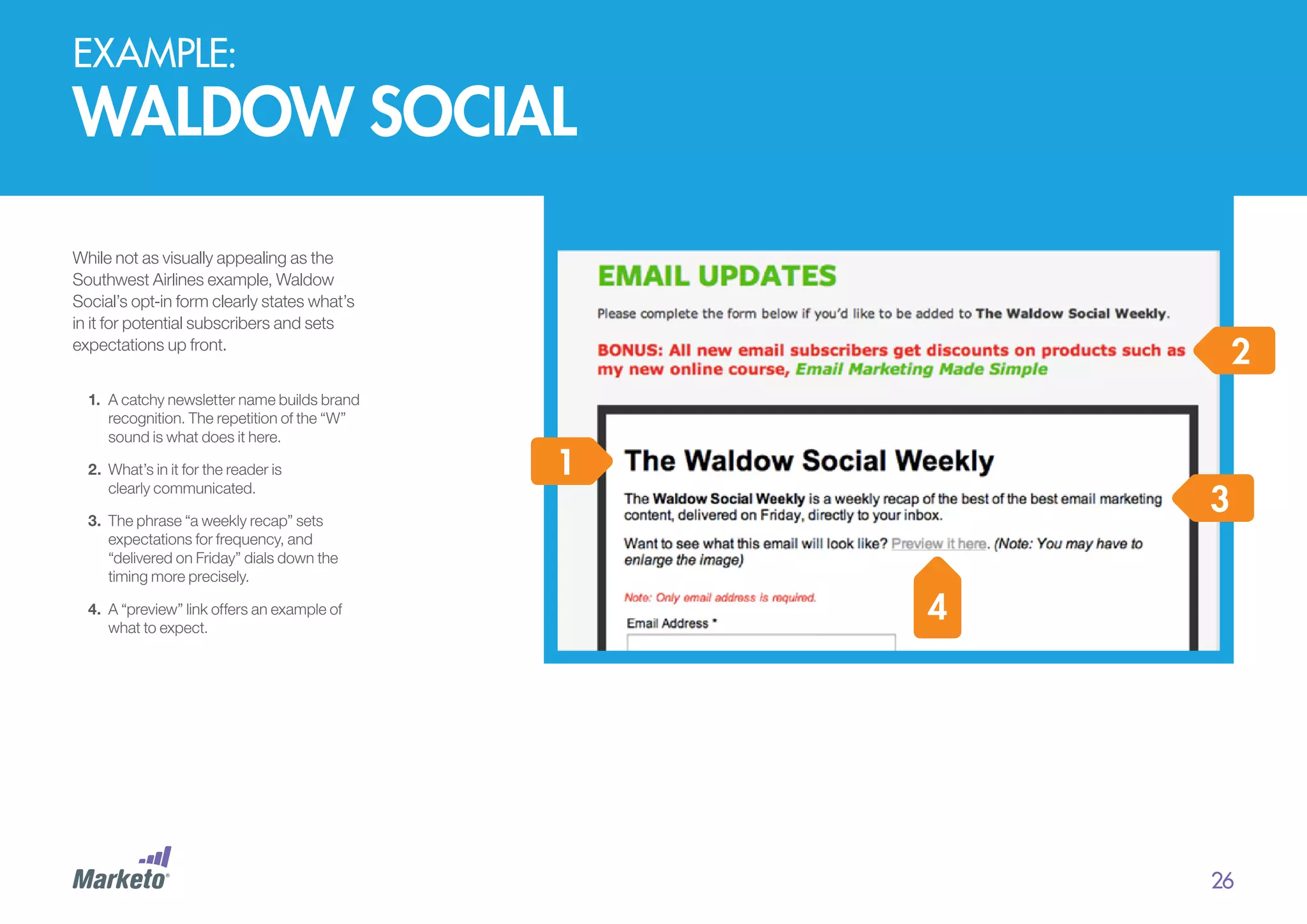 EXAMPLE:

waldow social
While not as visually appealing as the
Southwest Airlines example, Waldow
Social’s opt-in form clearly states what’s
in it for potential subscribers and sets
expectations up front.
1.	 A catchy newsletter name builds brand
recognition. The repetition of the “W”
sound is what does it here.
2.	 	 hat’s in it for the reader is
W
clearly communicated.

2
1

3

3.	 	 he phrase “a weekly recap” sets
T
expectations for frequency, and
“delivered on Friday” dials down the
timing more precisely.
4.	 	 “preview” link offers an example of
A
what to expect.

4

26

 