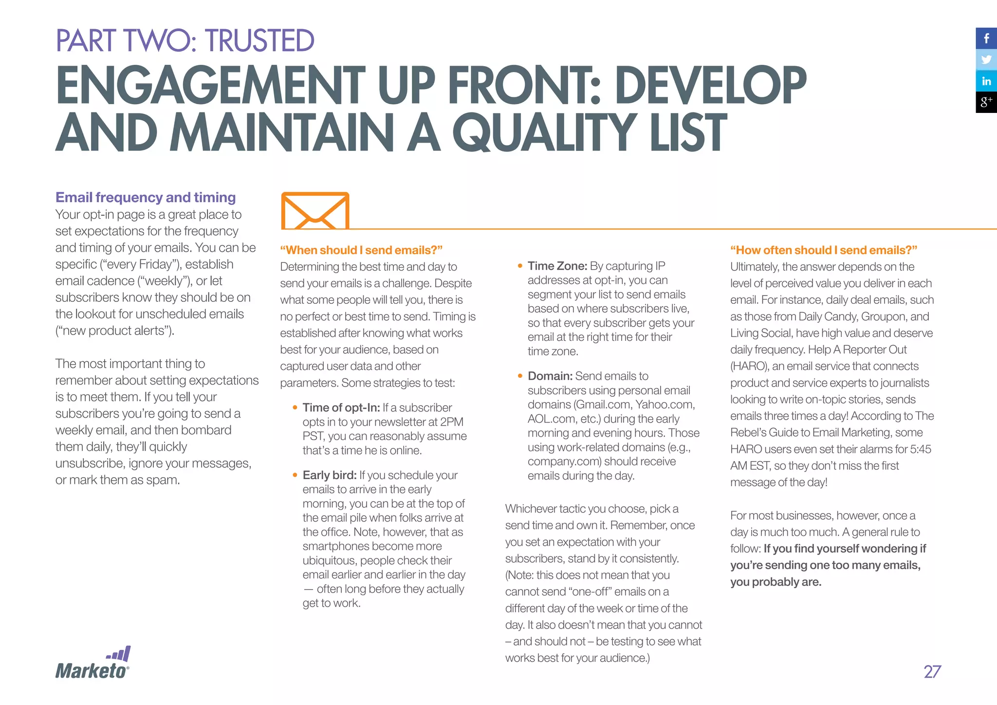 PART Two: trusted

engagement up front: develop
and maintain a quality list
Email frequency and timing
Your opt-in page is a great place to
set expectations for the frequency
and timing of your emails. You can be
specific (“every Friday”), establish
email cadence (“weekly”), or let
subscribers know they should be on
the lookout for unscheduled emails
(“new product alerts”).
The most important thing to
remember about setting expectations
is to meet them. If you tell your
subscribers you’re going to send a
weekly email, and then bombard
them daily, they’ll quickly
unsubscribe, ignore your messages,
or mark them as spam.

“When should I send emails?”
Determining the best time and day to
send your emails is a challenge. Despite
what some people will tell you, there is
no perfect or best time to send. Timing is
established after knowing what works
best for your audience, based on
captured user data and other
parameters. Some strategies to test:
•	 Time of opt-In: If a subscriber
opts in to your newsletter at 2PM
PST, you can reasonably assume
that’s a time he is online.
•	 Early bird: If you schedule your
emails to arrive in the early
morning, you can be at the top of
the email pile when folks arrive at
the office. Note, however, that as
smartphones become more
ubiquitous, people check their
email earlier and earlier in the day
— often long before they actually
get to work.

•	 Time Zone: By capturing IP
addresses at opt-in, you can
segment your list to send emails
based on where subscribers live,
so that every subscriber gets your
email at the right time for their
time zone.
•	 Domain: Send emails to
subscribers using personal email
domains (Gmail.com, Yahoo.com,
AOL.com, etc.) during the early
morning and evening hours. Those
using work-related domains (e.g.,
company.com) should receive
emails during the day.
Whichever tactic you choose, pick a
send time and own it. Remember, once
you set an expectation with your
subscribers, stand by it consistently.
(Note: this does not mean that you
cannot send “one-off” emails on a
different day of the week or time of the
day. It also doesn’t mean that you cannot
– and should not – be testing to see what
works best for your audience.)

“How often should I send emails?”
Ultimately, the answer depends on the
level of perceived value you deliver in each
email. For instance, daily deal emails, such
as those from Daily Candy, Groupon, and
Living Social, have high value and deserve
daily frequency. Help A Reporter Out
(HARO), an email service that connects
product and service experts to journalists
looking to write on-topic stories, sends
emails three times a day! According to The
Rebel’s Guide to Email Marketing, some
HARO users even set their alarms for 5:45
AM EST, so they don’t miss the first
message of the day!
For most businesses, however, once a
day is much too much. A general rule to
follow: If you find yourself wondering if
you’re sending one too many emails,
you probably are.

27

 