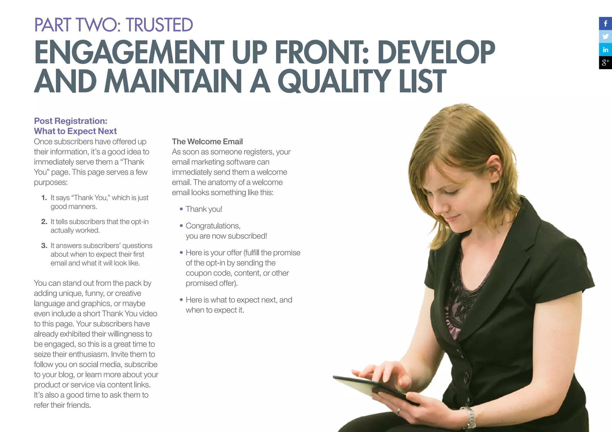 PART Two: trusted

engagement up front: develop
and maintain a quality list
Post Registration:
What to Expect Next
Once subscribers have offered up
their information, it’s a good idea to
immediately serve them a “Thank
You” page. This page serves a few
purposes:
1.	 It says “Thank You,” which is just
good manners.
2.	 It tells subscribers that the opt-in
actually worked.
3.	 It answers subscribers’ questions
about when to expect their first
email and what it will look like.

You can stand out from the pack by
adding unique, funny, or creative
language and graphics, or maybe
even include a short Thank You video
to this page. Your subscribers have
already exhibited their willingness to
be engaged, so this is a great time to
seize their enthusiasm. Invite them to
follow you on social media, subscribe
to your blog, or learn more about your
product or service via content links.
It’s also a good time to ask them to
refer their friends.

The Welcome Email
As soon as someone registers, your
email marketing software can
immediately send them a welcome
email. The anatomy of a welcome
email looks something like this:
•	Thank you!
•	Congratulations,
you are now subscribed!
•	Here is your offer (fulfill the promise
of the opt-in by sending the
coupon code, content, or other
promised offer).
•	Here is what to expect next, and
when to expect it.

 