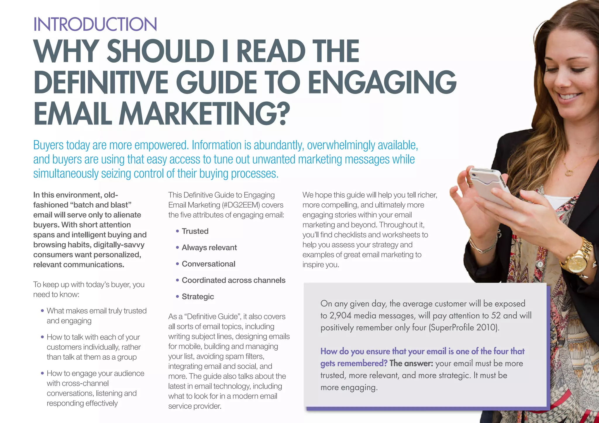 introduction

why should i read the
definitive guide to engaging
email marketing?
Buyers today are more empowered. Information is abundantly, overwhelmingly available,
and buyers are using that easy access to tune out unwanted marketing messages while
simultaneously seizing control of their buying processes.
In this environment, oldfashioned “batch and blast”
email will serve only to alienate
buyers. With short attention
spans and intelligent buying and
browsing habits, digitally-savvy
consumers want personalized,
relevant communications.
To keep up with today’s buyer, you
need to know:
•	What makes email truly trusted
and engaging
•	How to talk with each of your
customers individually, rather
than talk at them as a group
•	How to engage your audience
with cross-channel
conversations, listening and
responding effectively

This Definitive Guide to Engaging
Email Marketing (#DG2EEM) covers
the five attributes of engaging email:
•	Trusted
•	Always relevant
•	Conversational

We hope this guide will help you tell richer,
more compelling, and ultimately more
engaging stories within your email
marketing and beyond. Throughout it,
you’ll find checklists and worksheets to
help you assess your strategy and
examples of great email marketing to
inspire you.

•	Coordinated across channels
•	Strategic
As a “Definitive Guide”, it also covers
all sorts of email topics, including
writing subject lines, designing emails
for mobile, building and managing
your list, avoiding spam filters,
integrating email and social, and
more. The guide also talks about the
latest in email technology, including
what to look for in a modern email
service provider.

On any given day, the average customer will be exposed
to 2,904 media messages, will pay attention to 52 and will
positively remember only four (SuperProfile 2010).
How do you ensure that your email is one of the four that
gets remembered? The answer: your email must be more
trusted, more relevant, and more strategic. It must be
more engaging.

 