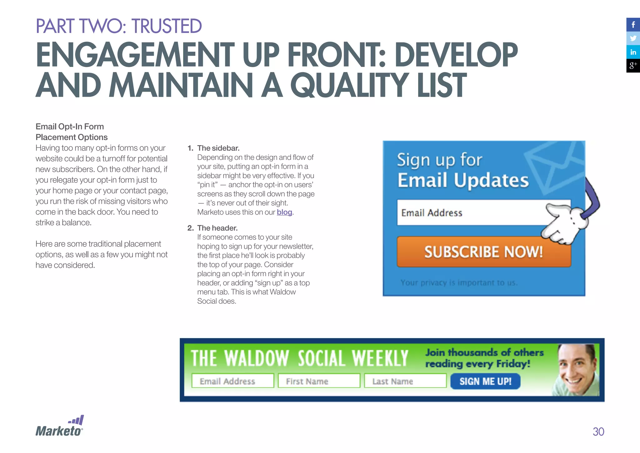 PART Two: trusted

engagement up front: develop
and maintain a quality list
Email Opt-In Form
Placement Options
Having too many opt-in forms on your
website could be a turnoff for potential
new subscribers. On the other hand, if
you relegate your opt-in form just to
your home page or your contact page,
you run the risk of missing visitors who
come in the back door. You need to
strike a balance.
Here are some traditional placement
options, as well as a few you might not
have considered.

1.	 The sidebar.
Depending on the design and flow of
your site, putting an opt-in form in a
sidebar might be very effective. If you
“pin it” — anchor the opt-in on users’
screens as they scroll down the page
— it’s never out of their sight.
Marketo uses this on our blog.
2.	 The header.
If someone comes to your site
hoping to sign up for your newsletter,
the first place he’ll look is probably
the top of your page. Consider
placing an opt-in form right in your
header, or adding “sign up” as a top
menu tab. This is what Waldow
Social does.

30

 