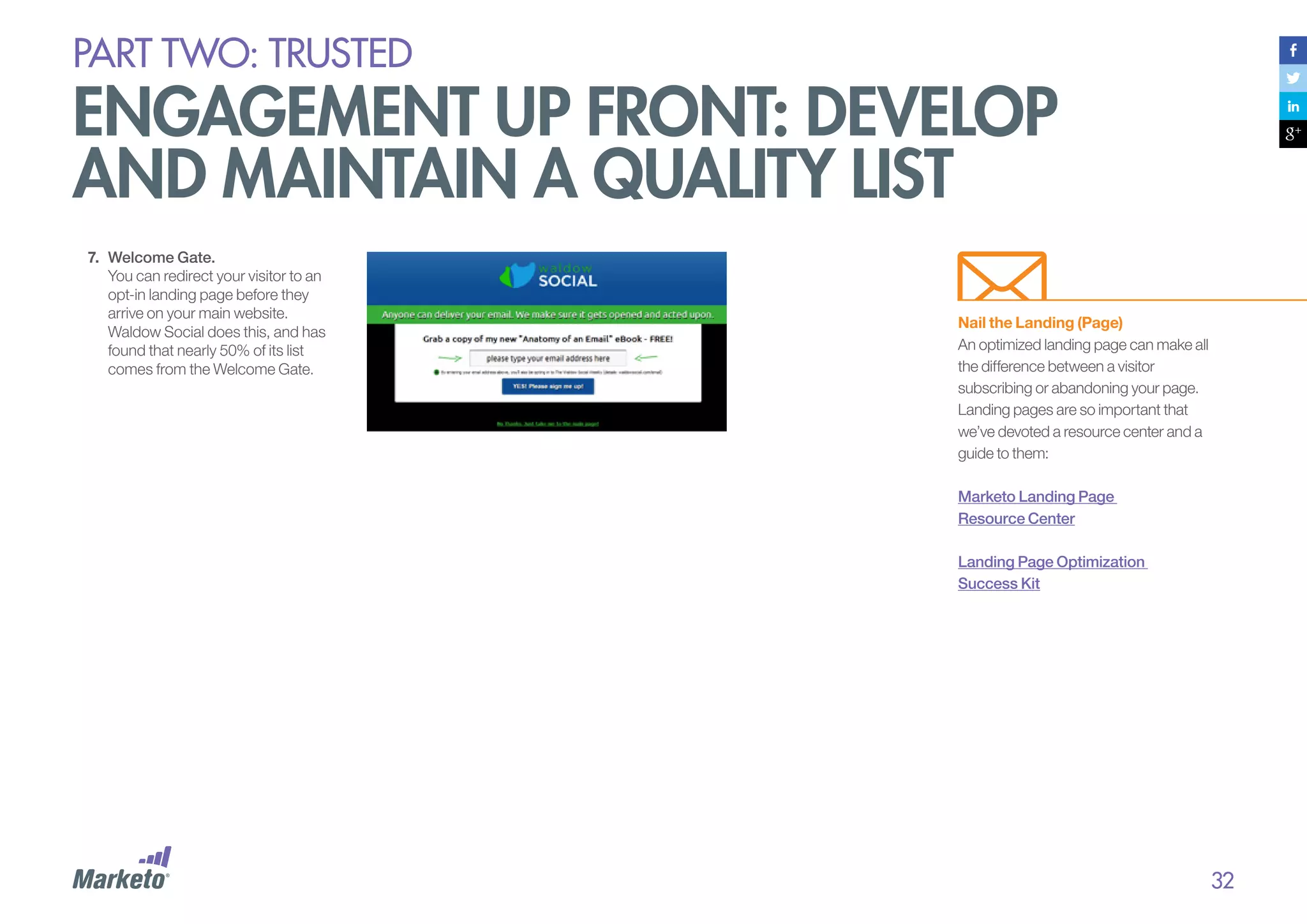 PART Two: trusted

engagement up front: develop
and maintain a quality list
7.	 Welcome Gate.
You can redirect your visitor to an
opt-in landing page before they
arrive on your main website.
Waldow Social does this, and has
found that nearly 50% of its list
comes from the Welcome Gate.

Nail the Landing (Page)
An optimized landing page can make all
the difference between a visitor
subscribing or abandoning your page.
Landing pages are so important that
we’ve devoted a resource center and a
guide to them:
Marketo Landing Page
Resource Center
Landing Page Optimization
Success Kit

32

 