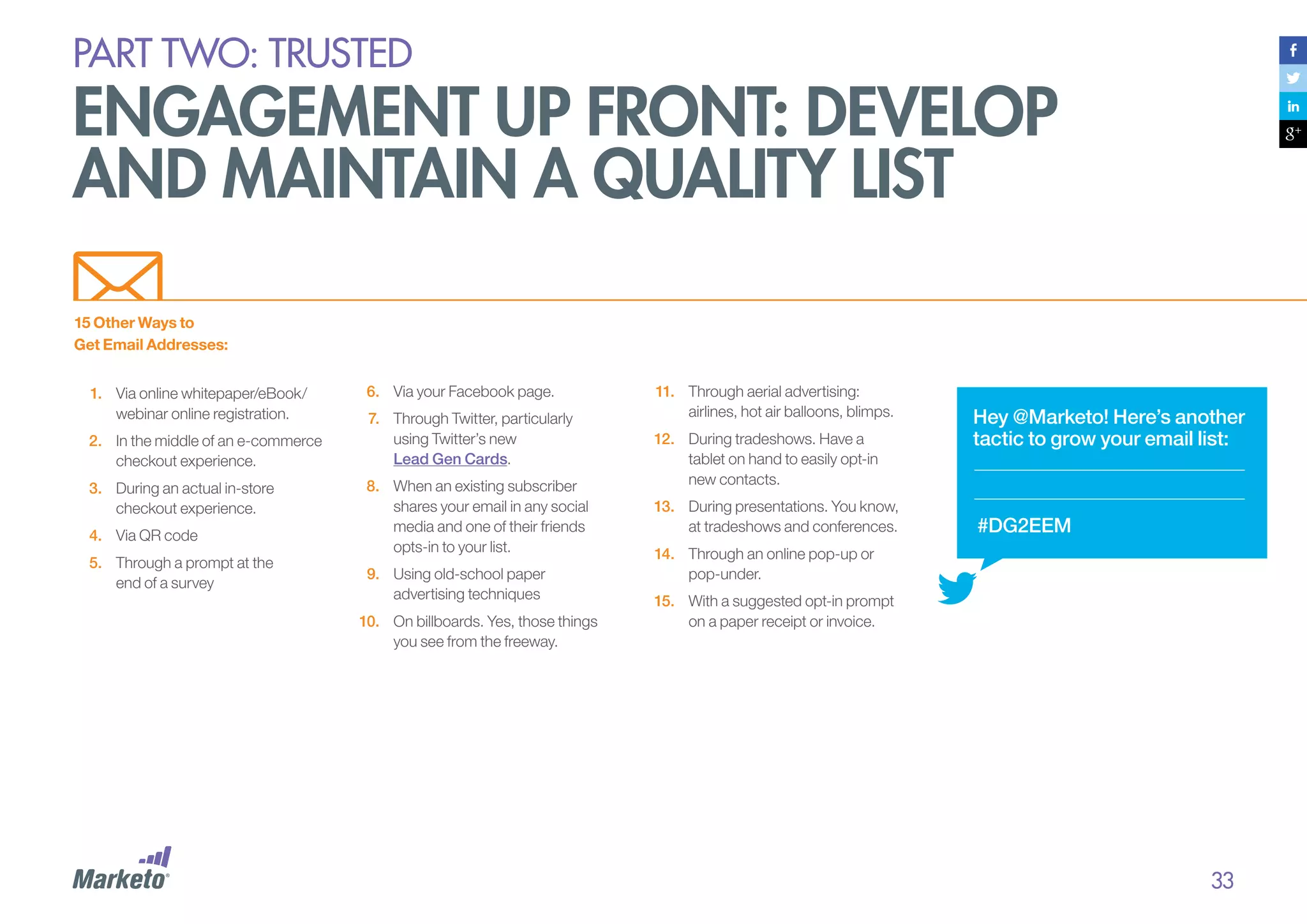 PART Two: trusted

engagement up front: develop
and maintain a quality list
15 Other Ways to
Get Email Addresses:
1.	 Via online whitepaper/eBook/
webinar online registration.
2.	 In the middle of an e-commerce
checkout experience.
3.	 During an actual in-store
checkout experience.
4.	 Via QR code
5.	 Through a prompt at the
end of a survey

6.	 Via your Facebook page.
7.	 Through Twitter, particularly
using Twitter’s new
Lead Gen Cards.
8.	 When an existing subscriber
shares your email in any social
media and one of their friends
opts-in to your list.
9.	 Using old-school paper
advertising techniques
10.	 On billboards. Yes, those things
you see from the freeway.

11.	 Through aerial advertising:
airlines, hot air balloons, blimps.
12.	 During tradeshows. Have a
tablet on hand to easily opt-in
new contacts.
13.	 During presentations. You know,
at tradeshows and conferences.

Hey @Marketo! Here’s another
tactic to grow your email list:

#DG2EEM

14.	 Through an online pop-up or
pop-under.
15.	 With a suggested opt-in prompt
on a paper receipt or invoice.

33

 