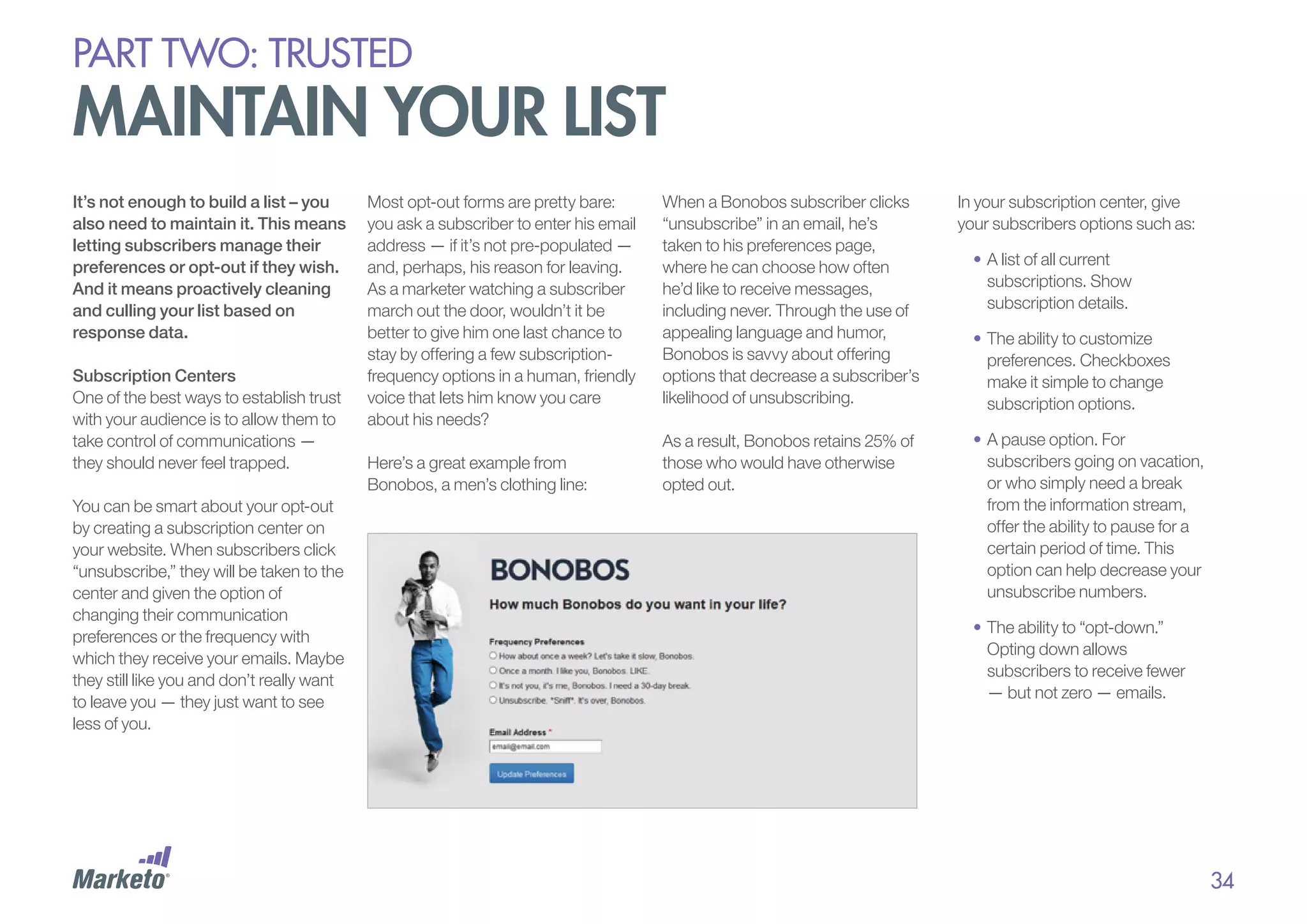 PART Two: trusted

maintain your list
It’s not enough to build a list – you
also need to maintain it. This means
letting subscribers manage their
preferences or opt-out if they wish.
And it means proactively cleaning
and culling your list based on
response data.
Subscription Centers
One of the best ways to establish trust
with your audience is to allow them to
take control of communications —
they should never feel trapped.
You can be smart about your opt-out
by creating a subscription center on
your website. When subscribers click
“unsubscribe,” they will be taken to the
center and given the option of
changing their communication
preferences or the frequency with
which they receive your emails. Maybe
they still like you and don’t really want
to leave you — they just want to see
less of you.

Most opt-out forms are pretty bare:
you ask a subscriber to enter his email
address — if it’s not pre-populated —
and, perhaps, his reason for leaving.
As a marketer watching a subscriber
march out the door, wouldn’t it be
better to give him one last chance to
stay by offering a few subscriptionfrequency options in a human, friendly
voice that lets him know you care
about his needs?
Here’s a great example from
Bonobos, a men’s clothing line:

When a Bonobos subscriber clicks
“unsubscribe” in an email, he’s
taken to his preferences page,
where he can choose how often
he’d like to receive messages,
including never. Through the use of
appealing language and humor,
Bonobos is savvy about offering
options that decrease a subscriber’s
likelihood of unsubscribing.
As a result, Bonobos retains 25% of
those who would have otherwise
opted out.

In your subscription center, give
your subscribers options such as:
•	A list of all current
subscriptions. Show
subscription details.
•	The ability to customize
preferences. Checkboxes
make it simple to change
subscription options.
•	A pause option. For
subscribers going on vacation,
or who simply need a break
from the information stream,
offer the ability to pause for a
certain period of time. This
option can help decrease your
unsubscribe numbers.
•	The ability to “opt-down.”
Opting down allows
subscribers to receive fewer
— but not zero — emails.

34

 