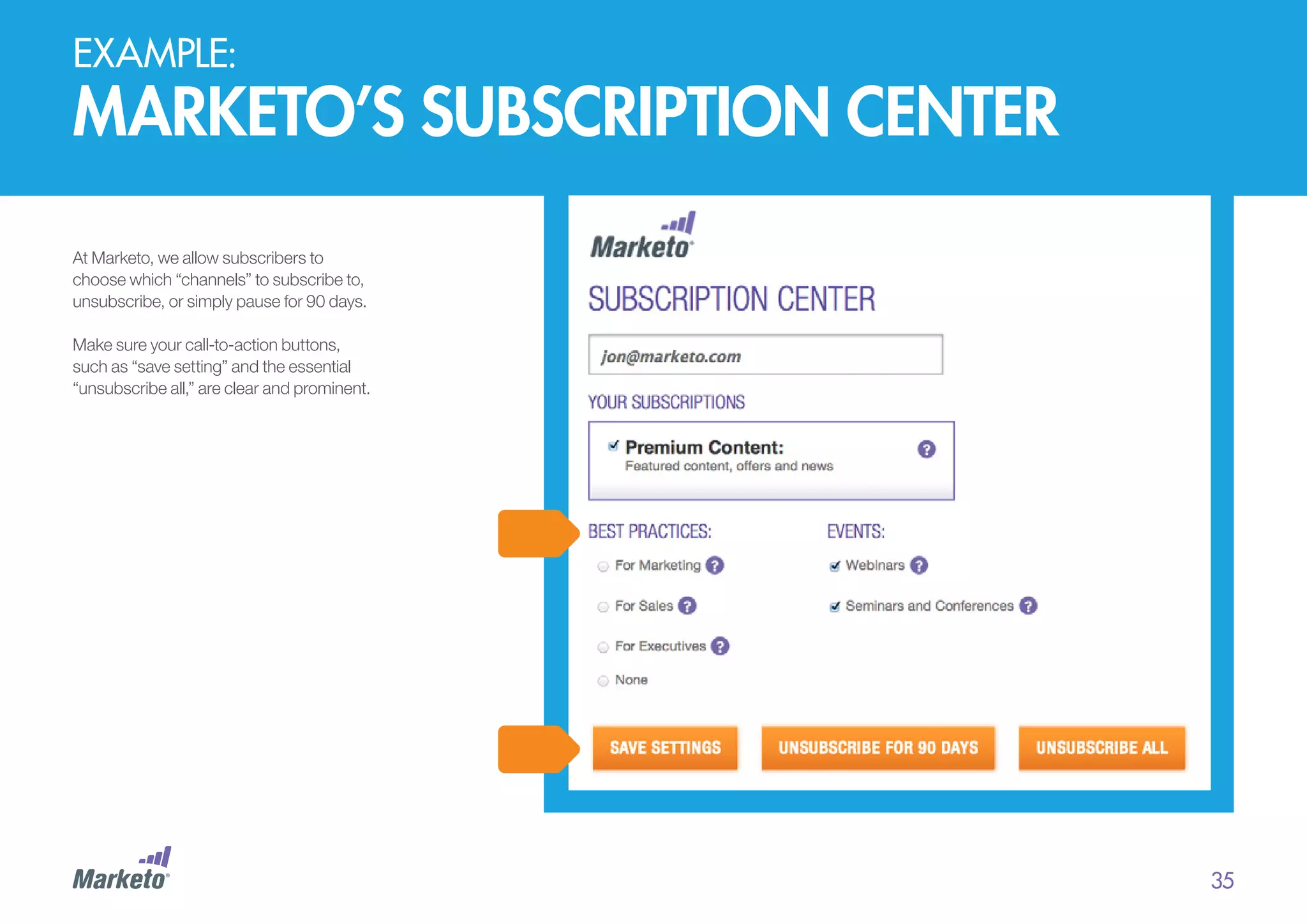 EXAMPLE:

marketo’s subscription center
At Marketo, we allow subscribers to
choose which “channels” to subscribe to,
unsubscribe, or simply pause for 90 days.
Make sure your call-to-action buttons,
such as “save setting” and the essential
“unsubscribe all,” are clear and prominent.

35

 