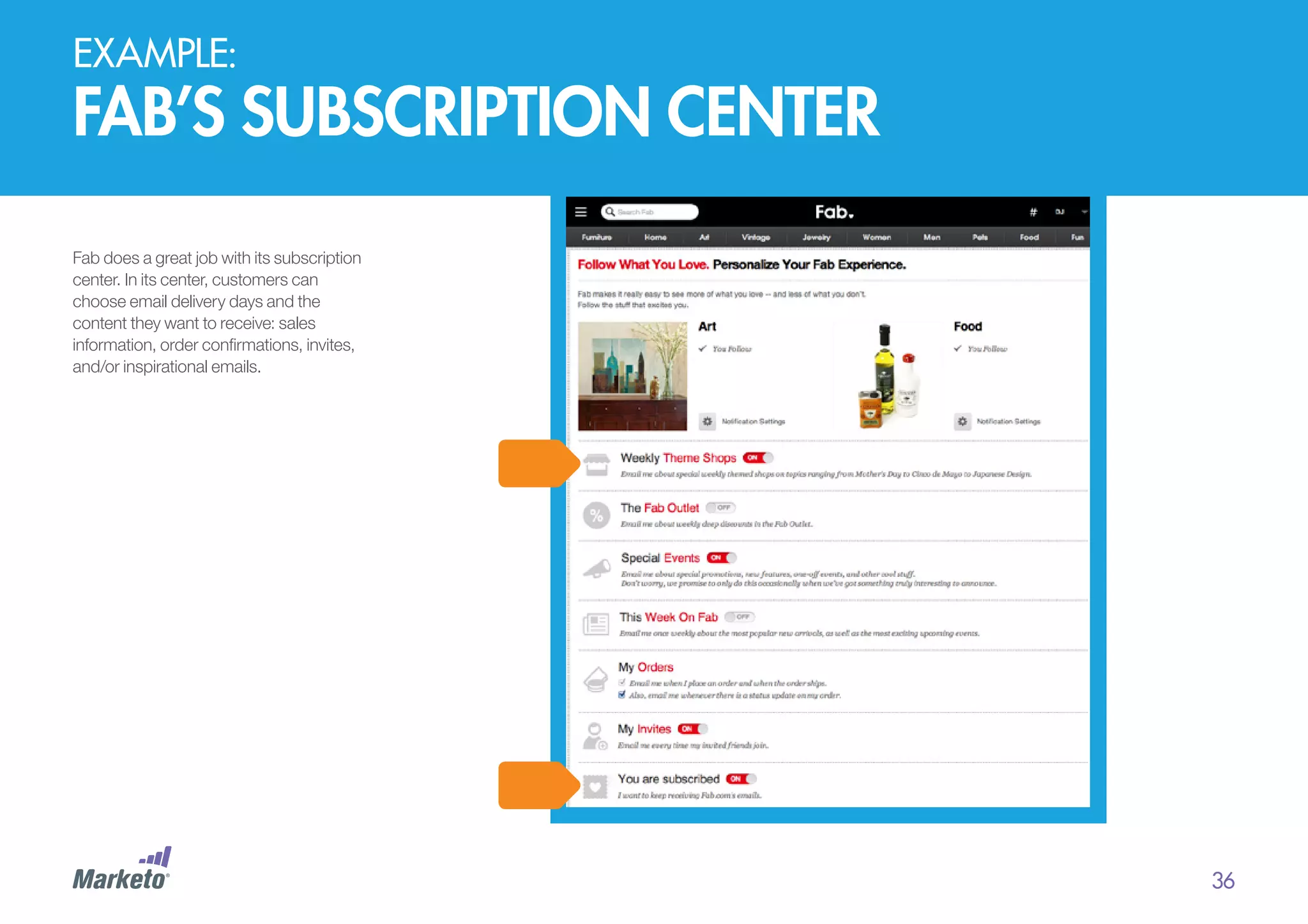 EXAMPLE:

fab’s subscription center
Fab does a great job with its subscription
center. In its center, customers can
choose email delivery days and the
content they want to receive: sales
information, order confirmations, invites,
and/or inspirational emails.

36

 