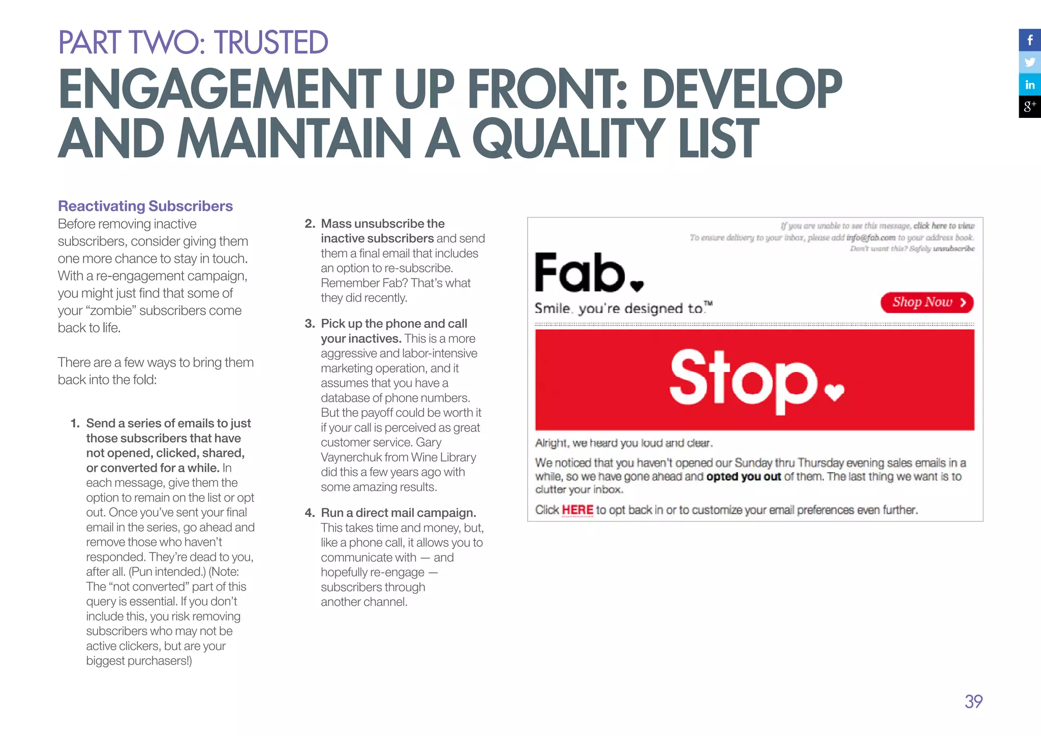 PART Two: trusted

engagement up front: develop
and maintain a quality list
Reactivating Subscribers
Before removing inactive
subscribers, consider giving them
one more chance to stay in touch.
With a re-engagement campaign,
you might just find that some of
your “zombie” subscribers come
back to life.
There are a few ways to bring them
back into the fold:
1.	 Send a series of emails to just
those subscribers that have
not opened, clicked, shared,
or converted for a while. In
each message, give them the
option to remain on the list or opt
out. Once you’ve sent your final
email in the series, go ahead and
remove those who haven’t
responded. They’re dead to you,
after all. (Pun intended.) (Note:
The “not converted” part of this
query is essential. If you don’t
include this, you risk removing
subscribers who may not be
active clickers, but are your
biggest purchasers!)

2.	 Mass unsubscribe the
inactive subscribers and send
them a final email that includes
an option to re-subscribe.
Remember Fab? That’s what
they did recently.
3.	 Pick up the phone and call
your inactives. This is a more
aggressive and labor-intensive
marketing operation, and it
assumes that you have a
database of phone numbers.
But the payoff could be worth it
if your call is perceived as great
customer service. Gary
Vaynerchuk from Wine Library
did this a few years ago with
some amazing results.
4.	 Run a direct mail campaign.
This takes time and money, but,
like a phone call, it allows you to
communicate with — and
hopefully re-engage —
subscribers through
another channel.

39

 