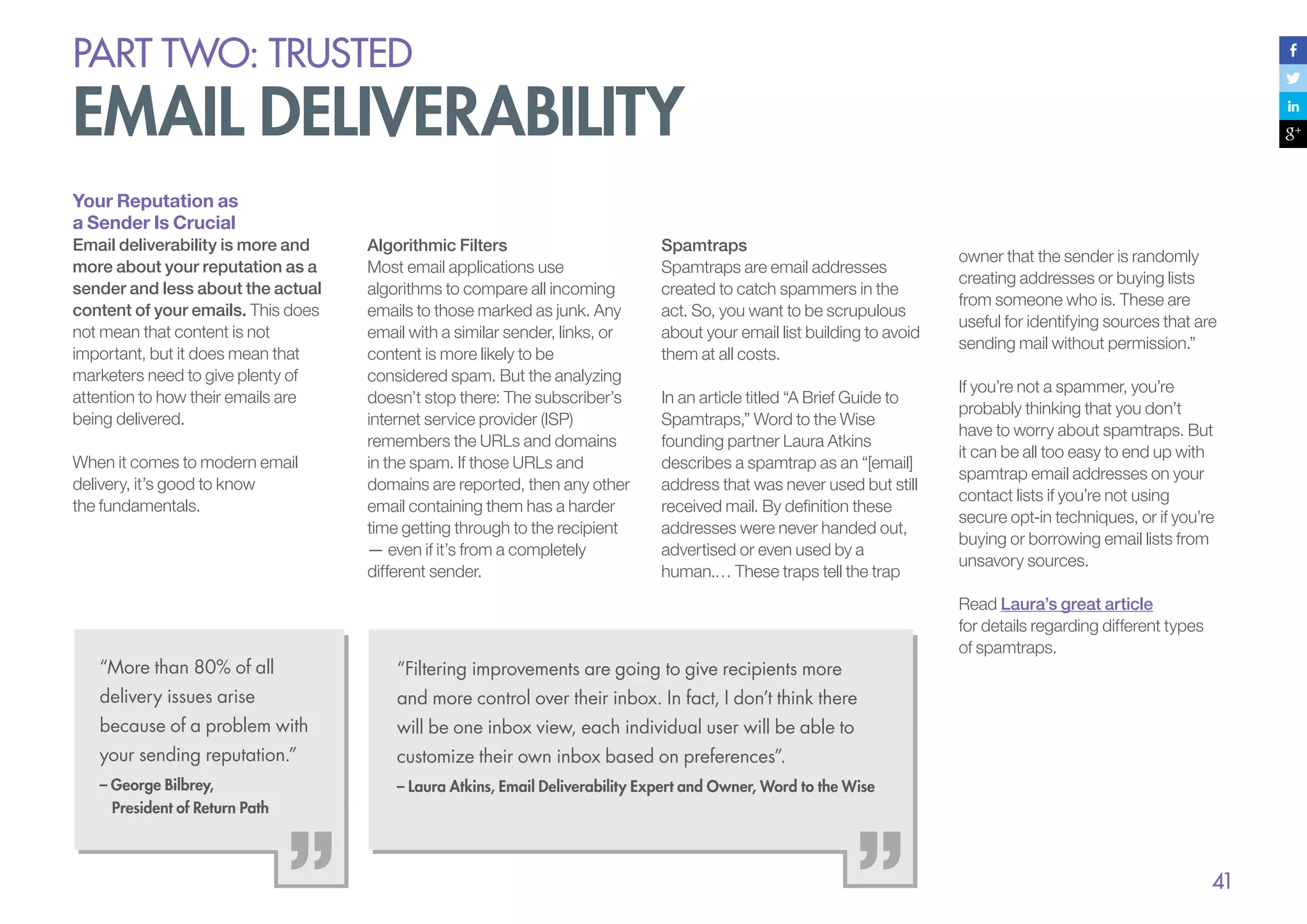 PART Two: trusted

email deliverability
Your Reputation as
a Sender Is Crucial
Email deliverability is more and
more about your reputation as a
sender and less about the actual
content of your emails. This does
not mean that content is not
important, but it does mean that
marketers need to give plenty of
attention to how their emails are
being delivered.
When it comes to modern email
delivery, it’s good to know
the fundamentals.

Algorithmic Filters
Most email applications use
algorithms to compare all incoming
emails to those marked as junk. Any
email with a similar sender, links, or
content is more likely to be
considered spam. But the analyzing
doesn’t stop there: The subscriber’s
internet service provider (ISP)
remembers the URLs and domains
in the spam. If those URLs and
domains are reported, then any other
email containing them has a harder
time getting through to the recipient
— even if it’s from a completely
different sender.

Spamtraps
Spamtraps are email addresses
created to catch spammers in the
act. So, you want to be scrupulous
about your email list building to avoid
them at all costs.
In an article titled “A Brief Guide to
Spamtraps,” Word to the Wise
founding partner Laura Atkins
describes a spamtrap as an “[email]
address that was never used but still
received mail. By definition these
addresses were never handed out,
advertised or even used by a
human.… These traps tell the trap

“More than 80% of all

“Filtering improvements are going to give recipients more

delivery issues arise

customize their own inbox based on preferences”.

– George Bilbrey,
President of Return Path

Read Laura’s great article
for details regarding different types
of spamtraps.

will be one inbox view, each individual user will be able to

your sending reputation.”

If you’re not a spammer, you’re
probably thinking that you don’t
have to worry about spamtraps. But
it can be all too easy to end up with
spamtrap email addresses on your
contact lists if you’re not using
secure opt-in techniques, or if you’re
buying or borrowing email lists from
unsavory sources.

and more control over their inbox. In fact, I don’t think there

because of a problem with

owner that the sender is randomly
creating addresses or buying lists
from someone who is. These are
useful for identifying sources that are
sending mail without permission.”

– Laura Atkins, Email Deliverability Expert and Owner, Word to the Wise

41

 