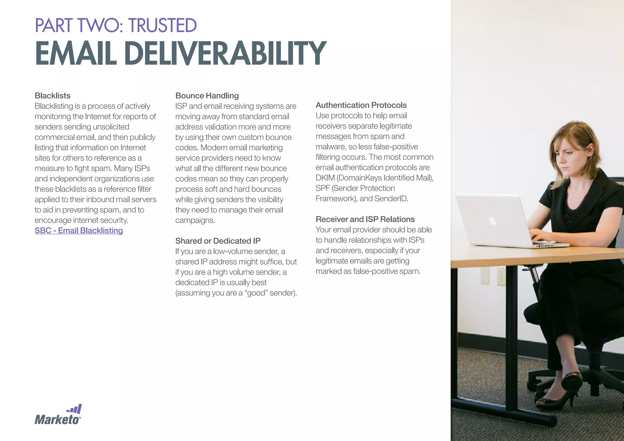 PART Two: trusted

email deliverability
Blacklists
Blacklisting is a process of actively
monitoring the Internet for reports of
senders sending unsolicited
commercial email, and then publicly
listing that information on Internet
sites for others to reference as a
measure to fight spam. Many ISPs
and independent organizations use
these blacklists as a reference filter
applied to their inbound mail servers
to aid in preventing spam, and to
encourage internet security.
SBC - Email Blacklisting

Bounce Handling
ISP and email receiving systems are
moving away from standard email
address validation more and more
by using their own custom bounce
codes. Modern email marketing
service providers need to know
what all the different new bounce
codes mean so they can properly
process soft and hard bounces
while giving senders the visibility
they need to manage their email
campaigns.
Shared or Dedicated IP
If you are a low-volume sender, a
shared IP address might suffice, but
if you are a high volume sender, a
dedicated IP is usually best
(assuming you are a “good” sender).

Authentication Protocols
Use protocols to help email
receivers separate legitimate
messages from spam and
malware, so less false-positive
filtering occurs. The most common
email authentication protocols are
DKIM (DomainKeys Identified Mail),
SPF (Sender Protection
Framework), and SenderID.
Receiver and ISP Relations
Your email provider should be able
to handle relationships with ISPs
and receivers, especially if your
legitimate emails are getting
marked as false-positive spam.

 
