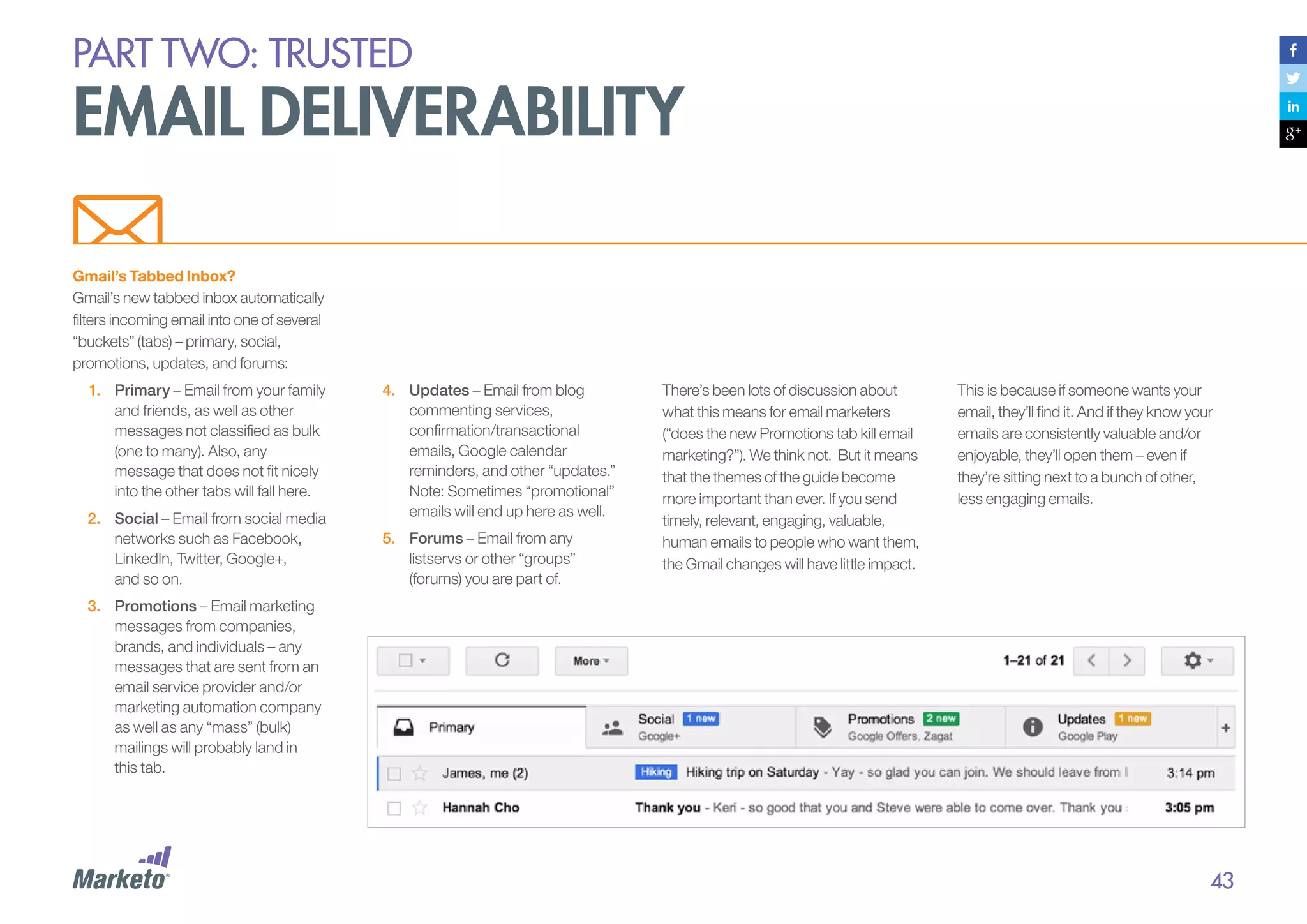 PART Two: trusted

email deliverability
Gmail’s Tabbed Inbox?
Gmail’s new tabbed inbox automatically
filters incoming email into one of several
“buckets” (tabs) – primary, social,
promotions, updates, and forums:
1.	 Primary – Email from your family
and friends, as well as other
messages not classified as bulk
(one to many). Also, any
message that does not fit nicely
into the other tabs will fall here.
2.	 Social – Email from social media
networks such as Facebook,
LinkedIn, Twitter, Google+,
and so on.

4.	 Updates – Email from blog
commenting services,
confirmation/transactional
emails, Google calendar
reminders, and other “updates.”
Note: Sometimes “promotional”
emails will end up here as well.
5.	 Forums – Email from any
listservs or other “groups”
(forums) you are part of.

There’s been lots of discussion about
what this means for email marketers
(“does the new Promotions tab kill email
marketing?”). We think not. But it means
that the themes of the guide become
more important than ever. If you send
timely, relevant, engaging, valuable,
human emails to people who want them,
the Gmail changes will have little impact.

This is because if someone wants your
email, they’ll find it. And if they know your
emails are consistently valuable and/or
enjoyable, they’ll open them – even if
they’re sitting next to a bunch of other,
less engaging emails.

3.	 Promotions – Email marketing
messages from companies,
brands, and individuals – any
messages that are sent from an
email service provider and/or
marketing automation company
as well as any “mass” (bulk)
mailings will probably land in
this tab.

43

 