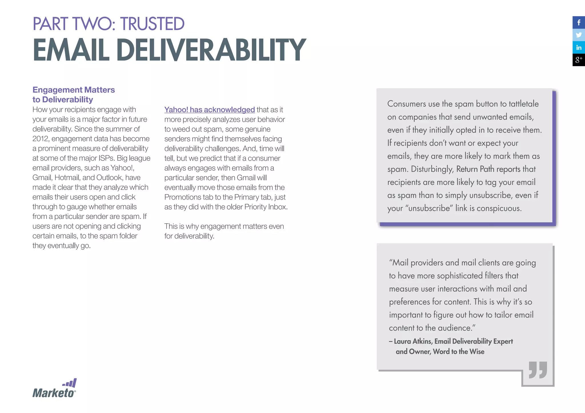 PART Two: trusted

email deliverability
Engagement Matters
to Deliverability
How your recipients engage with
your emails is a major factor in future
deliverability. Since the summer of
2012, engagement data has become
a prominent measure of deliverability
at some of the major ISPs. Big league
email providers, such as Yahoo!,
Gmail, Hotmail, and Outlook, have
made it clear that they analyze which
emails their users open and click
through to gauge whether emails
from a particular sender are spam. If
users are not opening and clicking
certain emails, to the spam folder
they eventually go.

Yahoo! has acknowledged that as it
more precisely analyzes user behavior
to weed out spam, some genuine
senders might find themselves facing
deliverability challenges. And, time will
tell, but we predict that if a consumer
always engages with emails from a
particular sender, then Gmail will
eventually move those emails from the
Promotions tab to the Primary tab, just
as they did with the older Priority Inbox.

Consumers use the spam button to tattletale
on companies that send unwanted emails,
even if they initially opted in to receive them.
If recipients don’t want or expect your
emails, they are more likely to mark them as
spam. Disturbingly, Return Path reports that
recipients are more likely to tag your email
as spam than to simply unsubscribe, even if
your “unsubscribe” link is conspicuous.

This is why engagement matters even
for deliverability.

“Mail providers and mail clients are going
to have more sophisticated filters that
measure user interactions with mail and
preferences for content. This is why it’s so
important to figure out how to tailor email
content to the audience.”
– Laura Atkins, Email Deliverability Expert 		
	 and Owner, Word to the Wise

 