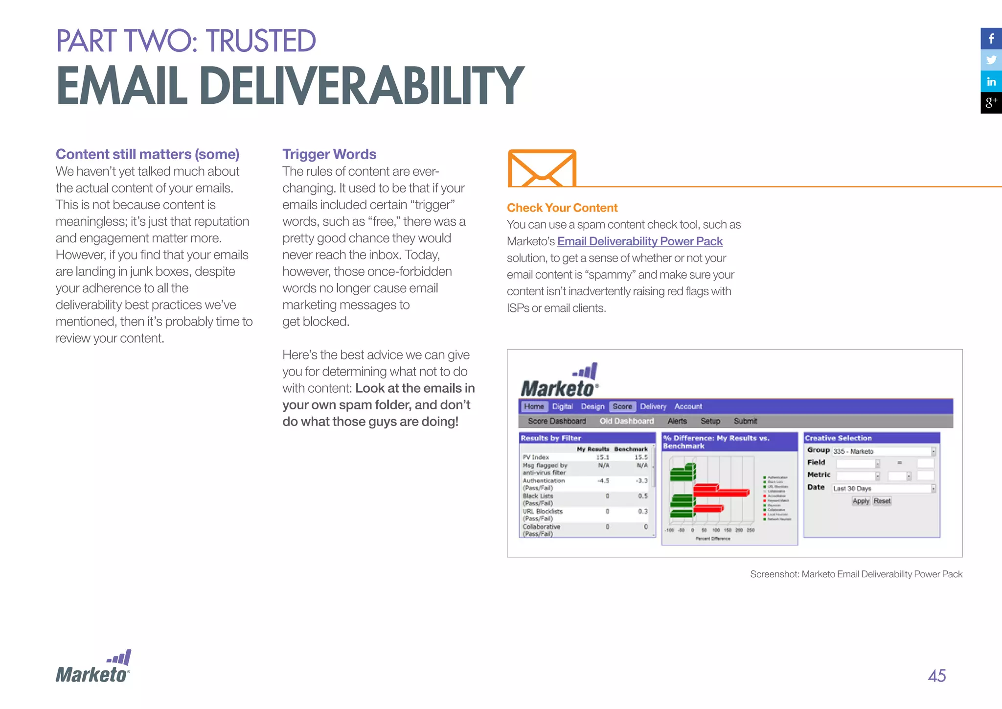 PART Two: trusted

email deliverability
Content still matters (some)

Trigger Words

We haven’t yet talked much about
the actual content of your emails.
This is not because content is
meaningless; it’s just that reputation
and engagement matter more.
However, if you find that your emails
are landing in junk boxes, despite
your adherence to all the
deliverability best practices we’ve
mentioned, then it’s probably time to
review your content.

The rules of content are everchanging. It used to be that if your
emails included certain “trigger”
words, such as “free,” there was a
pretty good chance they would
never reach the inbox. Today,
however, those once-forbidden
words no longer cause email
marketing messages to
get blocked.

Check Your Content
You can use a spam content check tool, such as
Marketo’s Email Deliverability Power Pack
solution, to get a sense of whether or not your
email content is “spammy” and make sure your
content isn’t inadvertently raising red flags with
ISPs or email clients.

Here’s the best advice we can give
you for determining what not to do
with content: Look at the emails in
your own spam folder, and don’t
do what those guys are doing!

Screenshot: Marketo Email Deliverability Power Pack

45

 