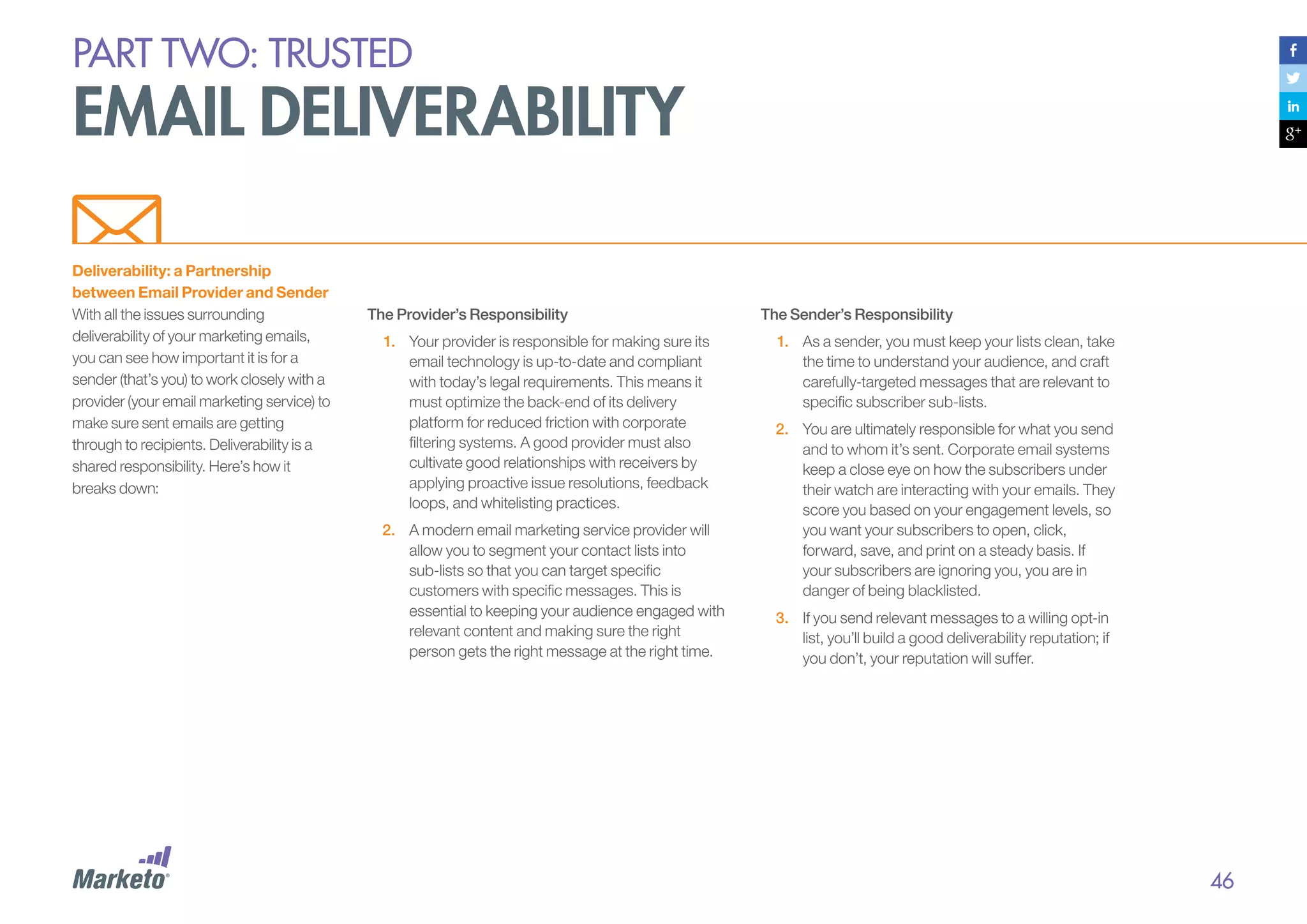 PART Two: trusted

email deliverability
Deliverability: a Partnership
between Email Provider and Sender
With all the issues surrounding
deliverability of your marketing emails,
you can see how important it is for a
sender (that’s you) to work closely with a
provider (your email marketing service) to
make sure sent emails are getting
through to recipients. Deliverability is a
shared responsibility. Here’s how it
breaks down:

The Provider’s Responsibility
1.	 Your provider is responsible for making sure its
email technology is up-to-date and compliant
with today’s legal requirements. This means it
must optimize the back-end of its delivery
platform for reduced friction with corporate
filtering systems. A good provider must also
cultivate good relationships with receivers by
applying proactive issue resolutions, feedback
loops, and whitelisting practices.
2.	 A modern email marketing service provider will
allow you to segment your contact lists into
sub-lists so that you can target specific
customers with specific messages. This is
essential to keeping your audience engaged with
relevant content and making sure the right
person gets the right message at the right time.

The Sender’s Responsibility
1.	 As a sender, you must keep your lists clean, take
the time to understand your audience, and craft
carefully-targeted messages that are relevant to
specific subscriber sub-lists.
2.	 	 ou are ultimately responsible for what you send
Y
and to whom it’s sent. Corporate email systems
keep a close eye on how the subscribers under
their watch are interacting with your emails. They
score you based on your engagement levels, so
you want your subscribers to open, click,
forward, save, and print on a steady basis. If
your subscribers are ignoring you, you are in
danger of being blacklisted.
3.	 If you send relevant messages to a willing opt-in
list, you’ll build a good deliverability reputation; if
you don’t, your reputation will suffer.

46

 