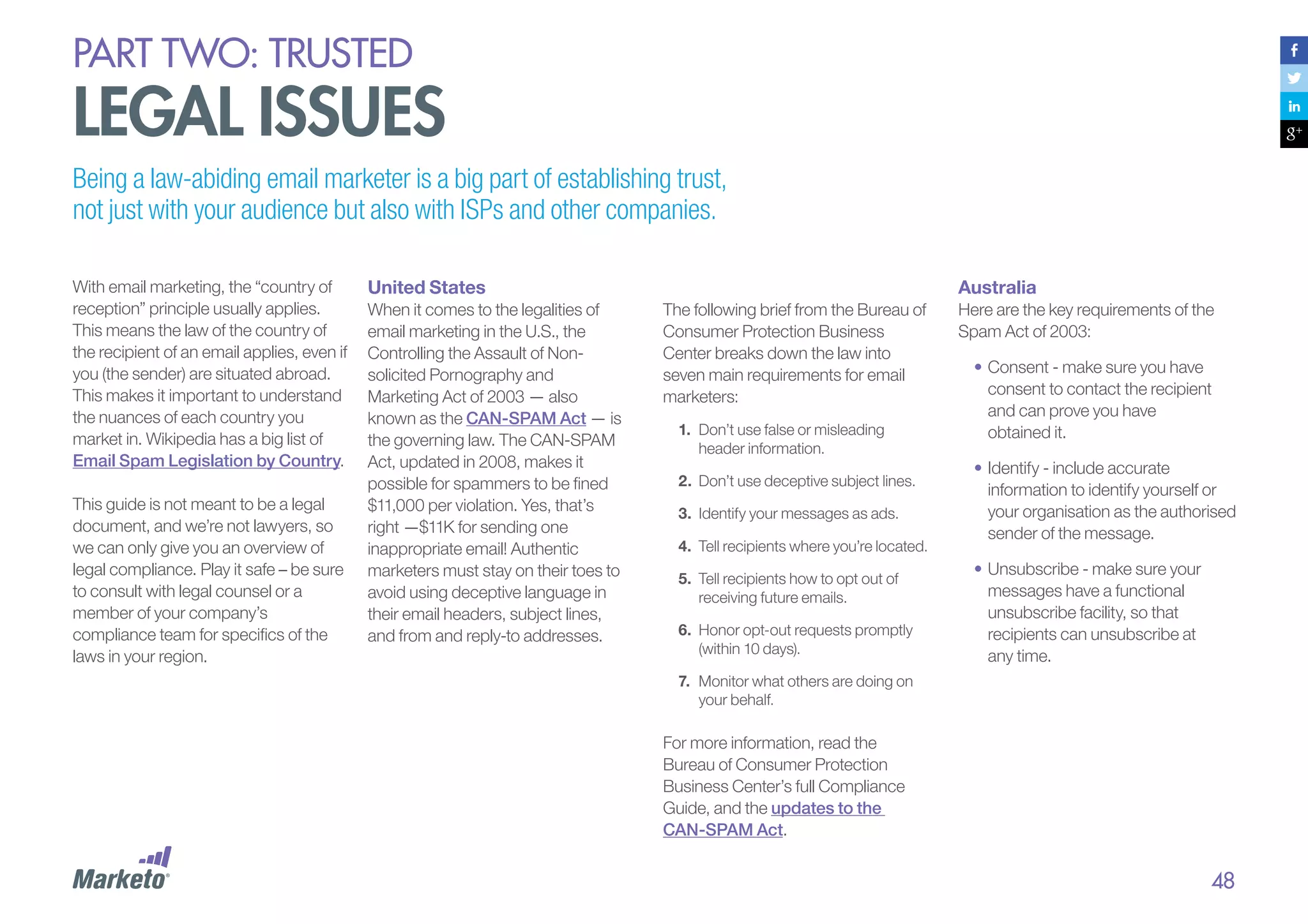 PART Two: trusted

legal issues
Being a law-abiding email marketer is a big part of establishing trust,
not just with your audience but also with ISPs and other companies.
With email marketing, the “country of
reception” principle usually applies.
This means the law of the country of
the recipient of an email applies, even if
you (the sender) are situated abroad.
This makes it important to understand
the nuances of each country you
market in. Wikipedia has a big list of
Email Spam Legislation by Country.
This guide is not meant to be a legal
document, and we’re not lawyers, so
we can only give you an overview of
legal compliance. Play it safe – be sure
to consult with legal counsel or a
member of your company’s
compliance team for specifics of the
laws in your region.

United States
When it comes to the legalities of
email marketing in the U.S., the
Controlling the Assault of Nonsolicited Pornography and
Marketing Act of 2003 — also
known as the CAN-SPAM Act — is
the governing law. The CAN-SPAM
Act, updated in 2008, makes it
possible for spammers to be fined
$11,000 per violation. Yes, that’s
right —$11K for sending one
inappropriate email! Authentic
marketers must stay on their toes to
avoid using deceptive language in
their email headers, subject lines,
and from and reply-to addresses.

Australia
The following brief from the Bureau of
Consumer Protection Business
Center breaks down the law into
seven main requirements for email
marketers:
1.	 Don’t use false or misleading
header information.
2.	 Don’t use deceptive subject lines.
3.	 Identify your messages as ads.
4.	 Tell recipients where you’re located.
5.	 Tell recipients how to opt out of
receiving future emails.
6.	 Honor opt-out requests promptly
(within 10 days).

Here are the key requirements of the
Spam Act of 2003:
•	Consent - make sure you have
consent to contact the recipient
and can prove you have
obtained it.
•	Identify - include accurate
information to identify yourself or
your organisation as the authorised
sender of the message.
•	Unsubscribe - make sure your
messages have a functional
unsubscribe facility, so that
recipients can unsubscribe at
any time.

7.	 Monitor what others are doing on
your behalf.

For more information, read the
Bureau of Consumer Protection
Business Center’s full Compliance
Guide, and the updates to the
CAN-SPAM Act.

48

 