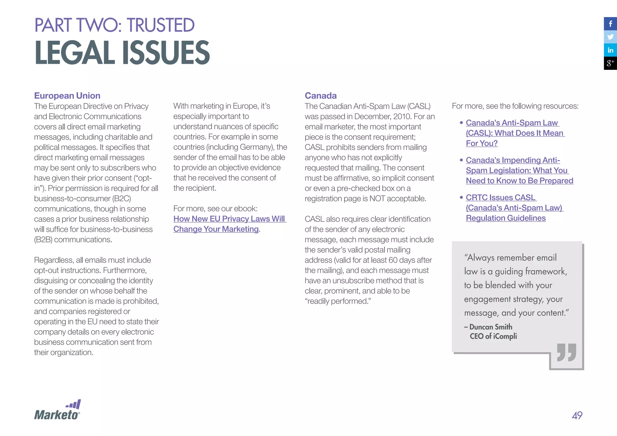 PART Two: trusted

legal issues
European Union
The European Directive on Privacy
and Electronic Communications
covers all direct email marketing
messages, including charitable and
political messages. It specifies that
direct marketing email messages
may be sent only to subscribers who
have given their prior consent (“optin”). Prior permission is required for all
business-to-consumer (B2C)
communications, though in some
cases a prior business relationship
will suffice for business-to-business
(B2B) communications.
Regardless, all emails must include
opt-out instructions. Furthermore,
disguising or concealing the identity
of the sender on whose behalf the
communication is made is prohibited,
and companies registered or
operating in the EU need to state their
company details on every electronic
business communication sent from
their organization.

Canada
With marketing in Europe, it’s
especially important to
understand nuances of specific
countries. For example in some
countries (including Germany), the
sender of the email has to be able
to provide an objective evidence
that he received the consent of
the recipient.
For more, see our ebook:
How New EU Privacy Laws Will
Change Your Marketing.

The Canadian Anti-Spam Law (CASL)
was passed in December, 2010. For an
email marketer, the most important
piece is the consent requirement;
CASL prohibits senders from mailing
anyone who has not explicitly
requested that mailing. The consent
must be affirmative, so implicit consent
or even a pre-checked box on a
registration page is NOT acceptable.
CASL also requires clear identification
of the sender of any electronic
message, each message must include
the sender’s valid postal mailing
address (valid for at least 60 days after
the mailing), and each message must
have an unsubscribe method that is
clear, prominent, and able to be
“readily performed.”

For more, see the following resources:
•	Canada’s Anti-Spam Law
(CASL): What Does It Mean
For You?
•	Canada’s Impending AntiSpam Legislation: What You
Need to Know to Be Prepared
•	CRTC Issues CASL
(Canada’s Anti-Spam Law)
Regulation Guidelines

“Always remember email
law is a guiding framework,
to be blended with your
engagement strategy, your
message, and your content.”
– Duncan Smith
CEO of iCompli

49

 