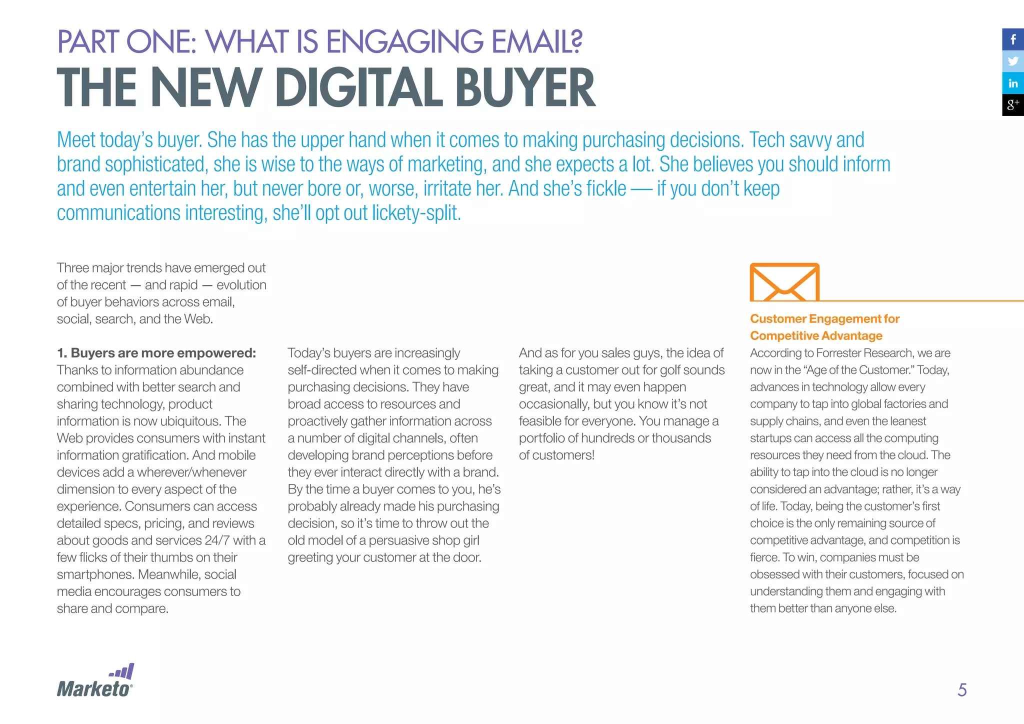 PART ONE: What is Engaging email?

The new digital buyer
Meet today’s buyer. She has the upper hand when it comes to making purchasing decisions. Tech savvy and
brand sophisticated, she is wise to the ways of marketing, and she expects a lot. She believes you should inform
and even entertain her, but never bore or, worse, irritate her. And she’s fickle — if you don’t keep
communications interesting, she’ll opt out lickety-split.
Three major trends have emerged out
of the recent — and rapid — evolution
of buyer behaviors across email,
social, search, and the Web.
1.	Buyers are more empowered:
Thanks to information abundance
combined with better search and
sharing technology, product
information is now ubiquitous. The
Web provides consumers with instant
information gratification. And mobile
devices add a wherever/whenever
dimension to every aspect of the
experience. Consumers can access
detailed specs, pricing, and reviews
about goods and services 24/7 with a
few flicks of their thumbs on their
smartphones. Meanwhile, social
media encourages consumers to
share and compare.

Today’s buyers are increasingly
self-directed when it comes to making
purchasing decisions. They have
broad access to resources and
proactively gather information across
a number of digital channels, often
developing brand perceptions before
they ever interact directly with a brand.
By the time a buyer comes to you, he’s
probably already made his purchasing
decision, so it’s time to throw out the
old model of a persuasive shop girl
greeting your customer at the door.

And as for you sales guys, the idea of
taking a customer out for golf sounds
great, and it may even happen
occasionally, but you know it’s not
feasible for everyone. You manage a
portfolio of hundreds or thousands
of customers!

Customer Engagement for
Competitive Advantage
According to Forrester Research, we are
now in the “Age of the Customer.” Today,
advances in technology allow every
company to tap into global factories and
supply chains, and even the leanest
startups can access all the computing
resources they need from the cloud. The
ability to tap into the cloud is no longer
considered an advantage; rather, it’s a way
of life. Today, being the customer’s first
choice is the only remaining source of
competitive advantage, and competition is
fierce. To win, companies must be
obsessed with their customers, focused on
understanding them and engaging with
them better than anyone else.

5

 