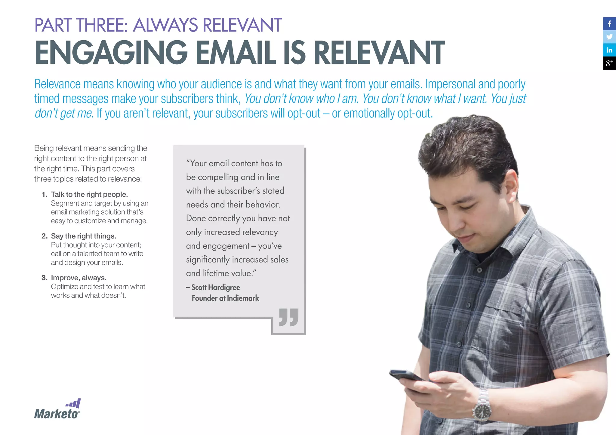 PART three: always relevant

engaging email is relevant
Relevance means knowing who your audience is and what they want from your emails. Impersonal and poorly
timed messages make your subscribers think, You don’t know who I am. You don’t know what I want. You just
don’t get me. If you aren’t relevant, your subscribers will opt-out – or emotionally opt-out.
Being relevant means sending the
right content to the right person at
the right time. This part covers
three topics related to relevance:
1.	 Talk to the right people.
Segment and target by using an
email marketing solution that’s
easy to customize and manage.
2.	 Say the right things.
Put thought into your content;
call on a talented team to write
and design your emails.
3.	 Improve, always.
Optimize and test to learn what
works and what doesn’t.

“Your email content has to
be compelling and in line
with the subscriber’s stated
needs and their behavior.
Done correctly you have not
only increased relevancy
and engagement – you’ve
significantly increased sales
and lifetime value.”
– Scott Hardigree
Founder at Indiemark

 