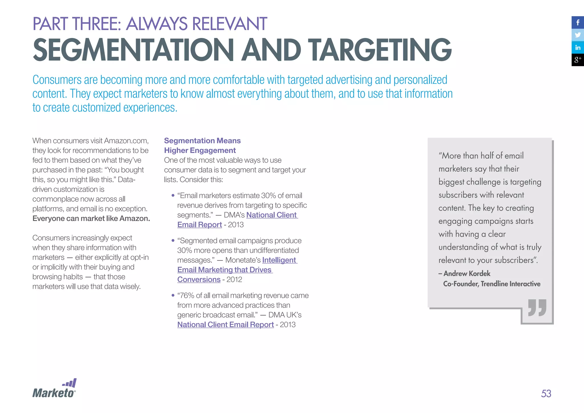 PART THREE: always relevant

segmentation and targeting
Consumers are becoming more and more comfortable with targeted advertising and personalized
content. They expect marketers to know almost everything about them, and to use that information
to create customized experiences.
When consumers visit Amazon.com,
they look for recommendations to be
fed to them based on what they’ve
purchased in the past: “You bought
this, so you might like this.” Datadriven customization is
commonplace now across all
platforms, and email is no exception.
Everyone can market like Amazon.

Segmentation Means
Higher Engagement
One of the most valuable ways to use
consumer data is to segment and target your
lists. Consider this:

Consumers increasingly expect
when they share information with
marketers — either explicitly at opt-in
or implicitly with their buying and
browsing habits — that those
marketers will use that data wisely.

•	“Segmented email campaigns produce
30% more opens than undifferentiated
messages.” — Monetate’s Intelligent
Email Marketing that Drives
Conversions - 2012

•	“Email marketers estimate 30% of email
revenue derives from targeting to specific
segments.” — DMA’s National Client
Email Report - 2013

“More than half of email
marketers say that their
biggest challenge is targeting
subscribers with relevant
content. The key to creating
engaging campaigns starts
with having a clear
understanding of what is truly
relevant to your subscribers”.
– Andrew Kordek
Co-Founder, Trendline Interactive

•	“76% of all email marketing revenue came
from more advanced practices than
generic broadcast email.” — DMA UK’s
National Client Email Report - 2013

53

 
