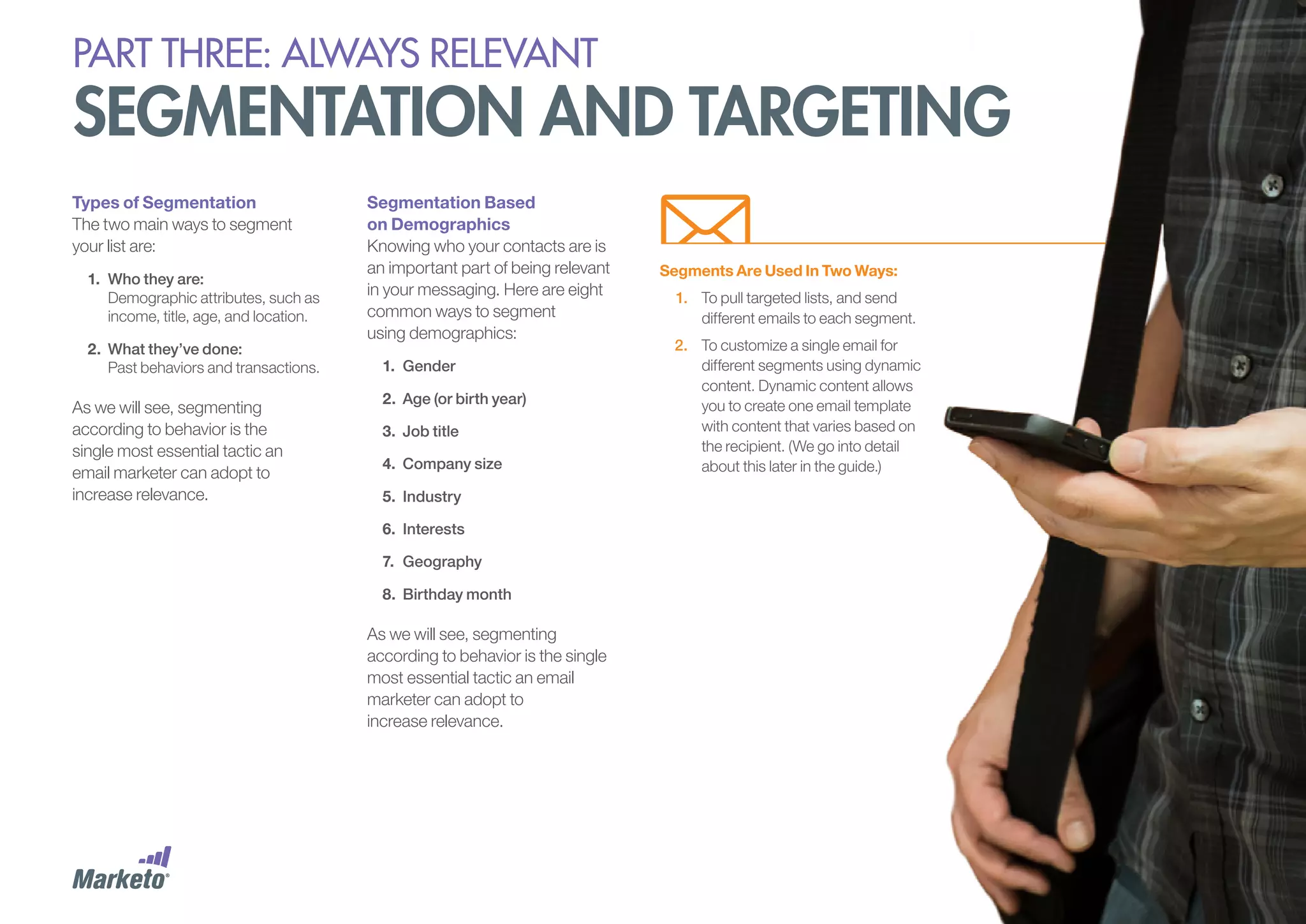 PART THREE: always relevant

segmentation and targeting
Types of Segmentation
The two main ways to segment
your list are:
1.	 Who they are:
Demographic attributes, such as
income, title, age, and location.
2.	 What they’ve done:
Past behaviors and transactions.

As we will see, segmenting
according to behavior is the
single most essential tactic an
email marketer can adopt to
increase relevance.

Segmentation Based
on Demographics
Knowing who your contacts are is
an important part of being relevant
in your messaging. Here are eight
common ways to segment
using demographics:
1.	 Gender
2.	 Age (or birth year)
3.	 Job title
4.	 Company size
5.	 Industry
6.	 Interests
7.	 Geography
8.	 Birthday month

As we will see, segmenting
according to behavior is the single
most essential tactic an email
marketer can adopt to
increase relevance.

Segments Are Used In Two Ways:
1.	 To pull targeted lists, and send
different emails to each segment.
2.	 To customize a single email for
different segments using dynamic
content. Dynamic content allows
you to create one email template
with content that varies based on
the recipient. (We go into detail
about this later in the guide.)

 