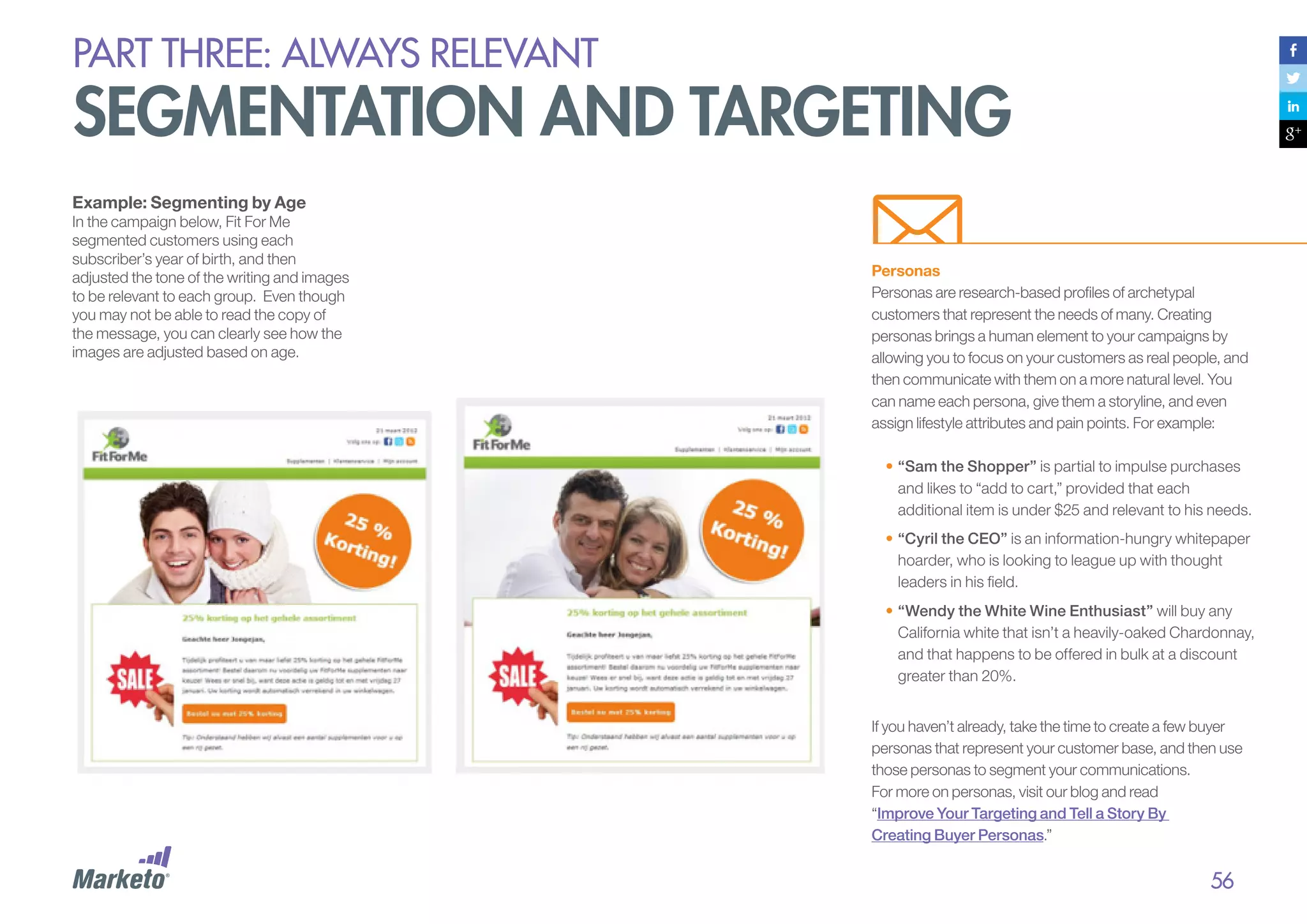 PART THREE: always relevant

segmentation and targeting
Example: Segmenting by Age

In the campaign below, Fit For Me
segmented customers using each
subscriber’s year of birth, and then
adjusted the tone of the writing and images
to be relevant to each group. Even though
you may not be able to read the copy of
the message, you can clearly see how the
images are adjusted based on age.

Personas
Personas are research-based profiles of archetypal
customers that represent the needs of many. Creating
personas brings a human element to your campaigns by
allowing you to focus on your customers as real people, and
then communicate with them on a more natural level. You
can name each persona, give them a storyline, and even
assign lifestyle attributes and pain points. For example:
•	“Sam the Shopper” is partial to impulse purchases
and likes to “add to cart,” provided that each
additional item is under $25 and relevant to his needs.
•	“Cyril the CEO” is an information-hungry whitepaper
hoarder, who is looking to league up with thought
leaders in his field.
•	“Wendy the White Wine Enthusiast” will buy any
California white that isn’t a heavily-oaked Chardonnay,
and that happens to be offered in bulk at a discount
greater than 20%.
If you haven’t already, take the time to create a few buyer
personas that represent your customer base, and then use
those personas to segment your communications.
For more on personas, visit our blog and read
“Improve Your Targeting and Tell a Story By
Creating Buyer Personas.”

56

 