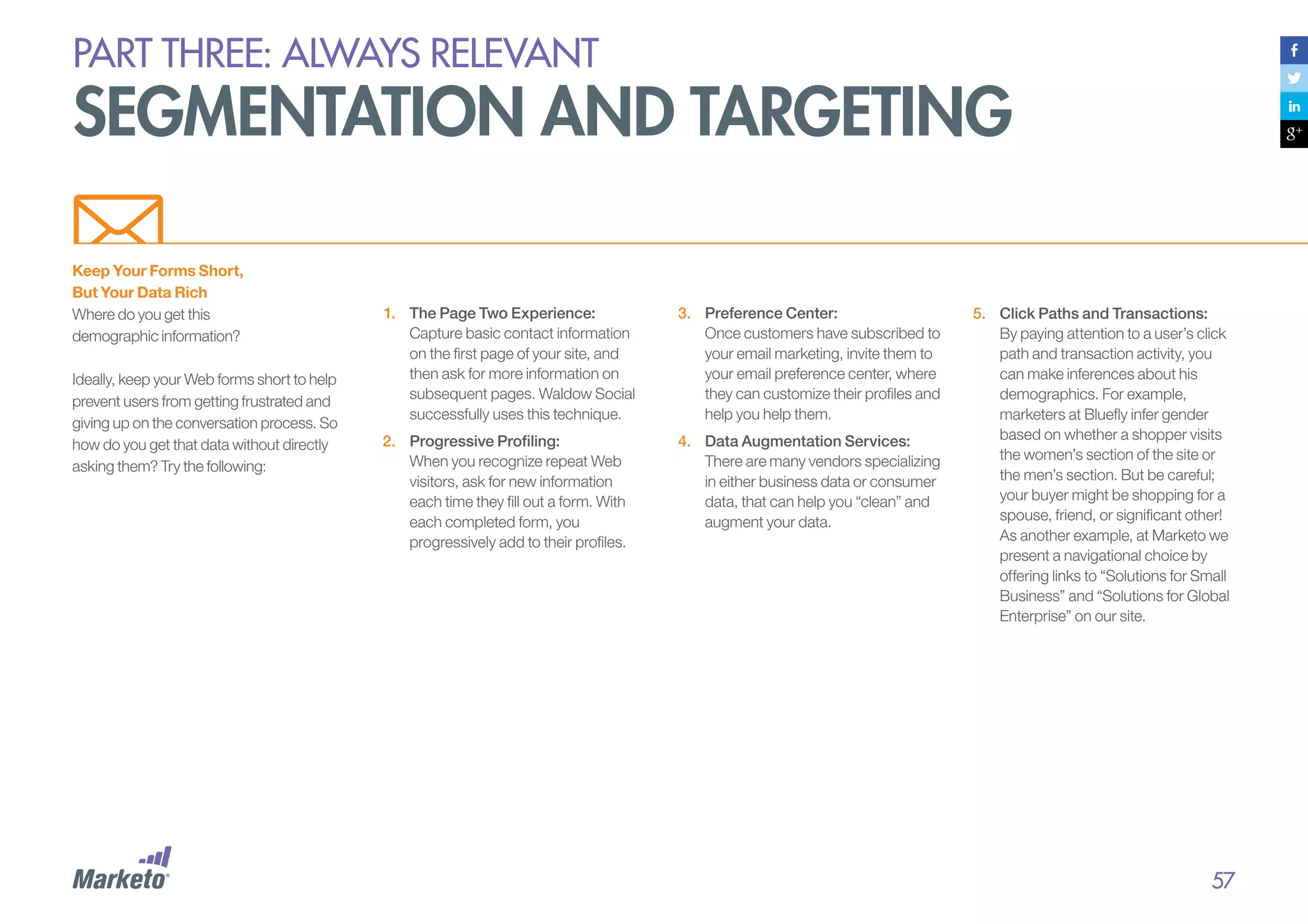 PART THREE: always relevant

segmentation and targeting
Keep Your Forms Short,
But Your Data Rich
Where do you get this
demographic information?
Ideally, keep your Web forms short to help
prevent users from getting frustrated and
giving up on the conversation process. So
how do you get that data without directly
asking them? Try the following:

1.	 The Page Two Experience:
Capture basic contact information
on the first page of your site, and
then ask for more information on
subsequent pages. Waldow Social
successfully uses this technique.

3.	 Preference Center:
Once customers have subscribed to
your email marketing, invite them to
your email preference center, where
they can customize their profiles and
help you help them.

2.	 	Progressive Profiling:
When you recognize repeat Web
visitors, ask for new information
each time they fill out a form. With
each completed form, you
progressively add to their profiles.

4.	 Data Augmentation Services:
There are many vendors specializing
in either business data or consumer
data, that can help you “clean” and
augment your data.

5.	 	 lick Paths and Transactions:
C
By paying attention to a user’s click
path and transaction activity, you
can make inferences about his
demographics. For example,
marketers at Bluefly infer gender
based on whether a shopper visits
the women’s section of the site or
the men’s section. But be careful;
your buyer might be shopping for a
spouse, friend, or significant other!
As another example, at Marketo we
present a navigational choice by
offering links to “Solutions for Small
Business” and “Solutions for Global
Enterprise” on our site.

57

 