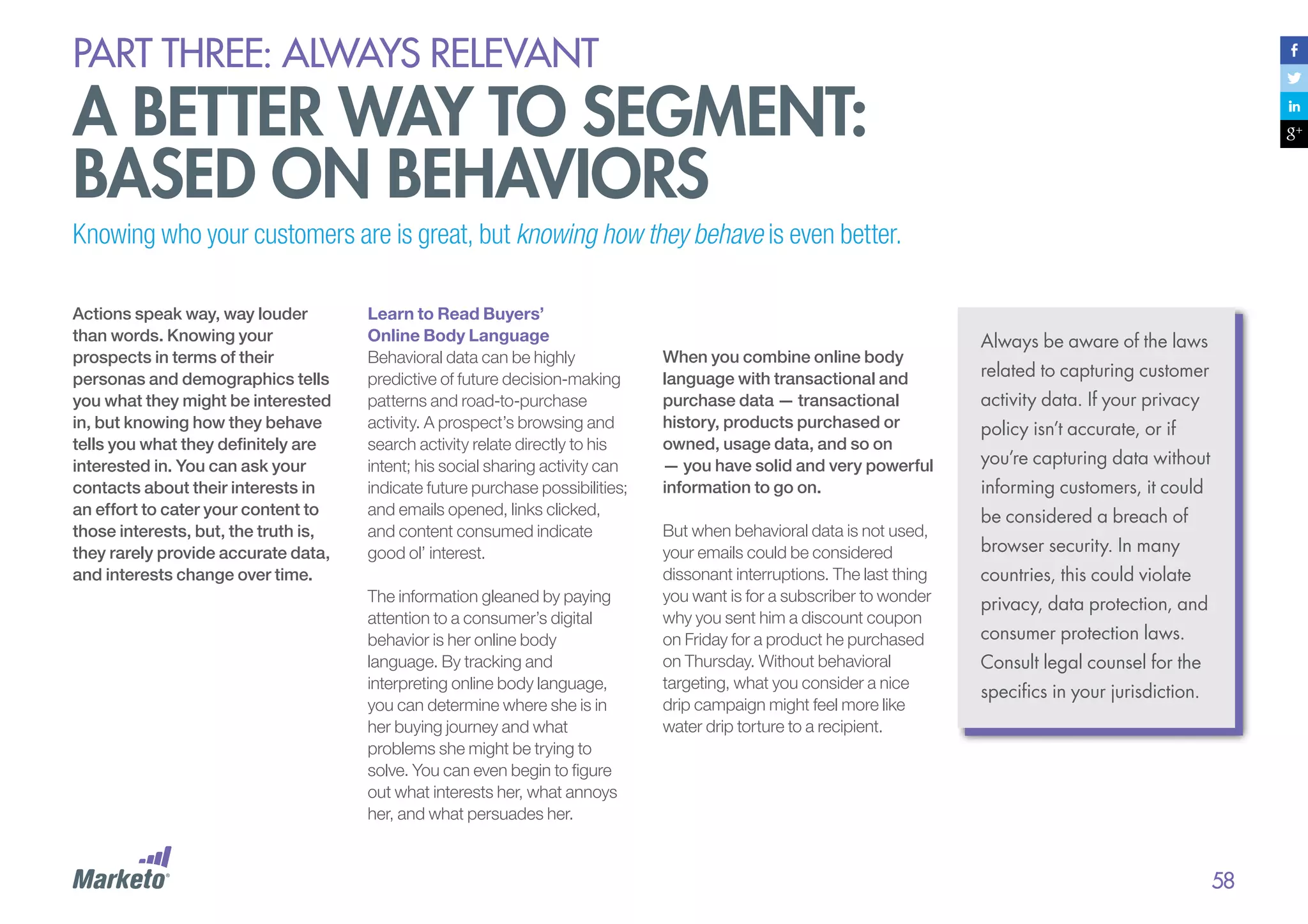 PART THREE: always relevant

A better way to segment:
based on behaviors
Knowing who your customers are is great, but knowing how they behave is even better.
Actions speak way, way louder
than words. Knowing your
prospects in terms of their
personas and demographics tells
you what they might be interested
in, but knowing how they behave
tells you what they definitely are
interested in. You can ask your
contacts about their interests in
an effort to cater your content to
those interests, but, the truth is,
they rarely provide accurate data,
and interests change over time.

Learn to Read Buyers’
Online Body Language
Behavioral data can be highly
predictive of future decision-making
patterns and road-to-purchase
activity. A prospect’s browsing and
search activity relate directly to his
intent; his social sharing activity can
indicate future purchase possibilities;
and emails opened, links clicked,
and content consumed indicate
good ol’ interest.
The information gleaned by paying
attention to a consumer’s digital
behavior is her online body
language. By tracking and
interpreting online body language,
you can determine where she is in
her buying journey and what
problems she might be trying to
solve. You can even begin to figure
out what interests her, what annoys
her, and what persuades her.

When you combine online body
language with transactional and
purchase data — transactional
history, products purchased or
owned, usage data, and so on
— you have solid and very powerful
information to go on.
But when behavioral data is not used,
your emails could be considered
dissonant interruptions. The last thing
you want is for a subscriber to wonder
why you sent him a discount coupon
on Friday for a product he purchased
on Thursday. Without behavioral
targeting, what you consider a nice
drip campaign might feel more like
water drip torture to a recipient.

Always be aware of the laws
related to capturing customer
activity data. If your privacy
policy isn’t accurate, or if
you’re capturing data without
informing customers, it could
be considered a breach of
browser security. In many
countries, this could violate
privacy, data protection, and
consumer protection laws.
Consult legal counsel for the
specifics in your jurisdiction.

58

 