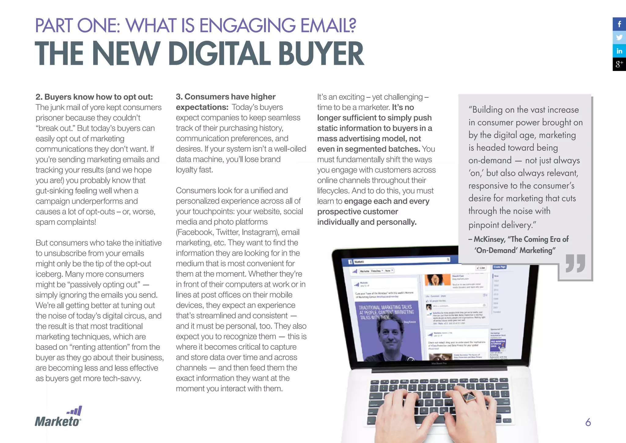 PART ONE: What is Engaging email?

The new digital buyer
2. Buyers know how to opt out:
The junk mail of yore kept consumers
prisoner because they couldn’t
“break out.” But today’s buyers can
easily opt out of marketing
communications they don’t want. If
you’re sending marketing emails and
tracking your results (and we hope
you are!) you probably know that
gut-sinking feeling well when a
campaign underperforms and
causes a lot of opt-outs – or, worse,
spam complaints!
But consumers who take the initiative
to unsubscribe from your emails
might only be the tip of the opt-out
iceberg. Many more consumers
might be “passively opting out” —
simply ignoring the emails you send.
We’re all getting better at tuning out
the noise of today’s digital circus, and
the result is that most traditional
marketing techniques, which are
based on “renting attention” from the
buyer as they go about their business,
are becoming less and less effective
as buyers get more tech-savvy.

3. Consumers have higher
expectations: Today’s buyers
expect companies to keep seamless
track of their purchasing history,
communication preferences, and
desires. If your system isn’t a well-oiled
data machine, you’ll lose brand
loyalty fast.
Consumers look for a unified and
personalized experience across all of
your touchpoints: your website, social
media and photo platforms
(Facebook, Twitter, Instagram), email
marketing, etc. They want to find the
information they are looking for in the
medium that is most convenient for
them at the moment. Whether they’re
in front of their computers at work or in
lines at post offices on their mobile
devices, they expect an experience
that’s streamlined and consistent —
and it must be personal, too. They also
expect you to recognize them — this is
where it becomes critical to capture
and store data over time and across
channels — and then feed them the
exact information they want at the
moment you interact with them.

It’s an exciting – yet challenging –
time to be a marketer. It’s no
longer sufficient to simply push
static information to buyers in a
mass advertising model, not
even in segmented batches. You
must fundamentally shift the ways
you engage with customers across
online channels throughout their
lifecycles. And to do this, you must
learn to engage each and every
prospective customer
individually and personally.

“Building on the vast increase
in consumer power brought on
by the digital age, marketing
is headed toward being
on-demand — not just always
‘on,’ but also always relevant,
responsive to the consumer’s
desire for marketing that cuts
through the noise with
pinpoint delivery.”
– McKinsey, “The Coming Era of
‘On-Demand’ Marketing”

6

 