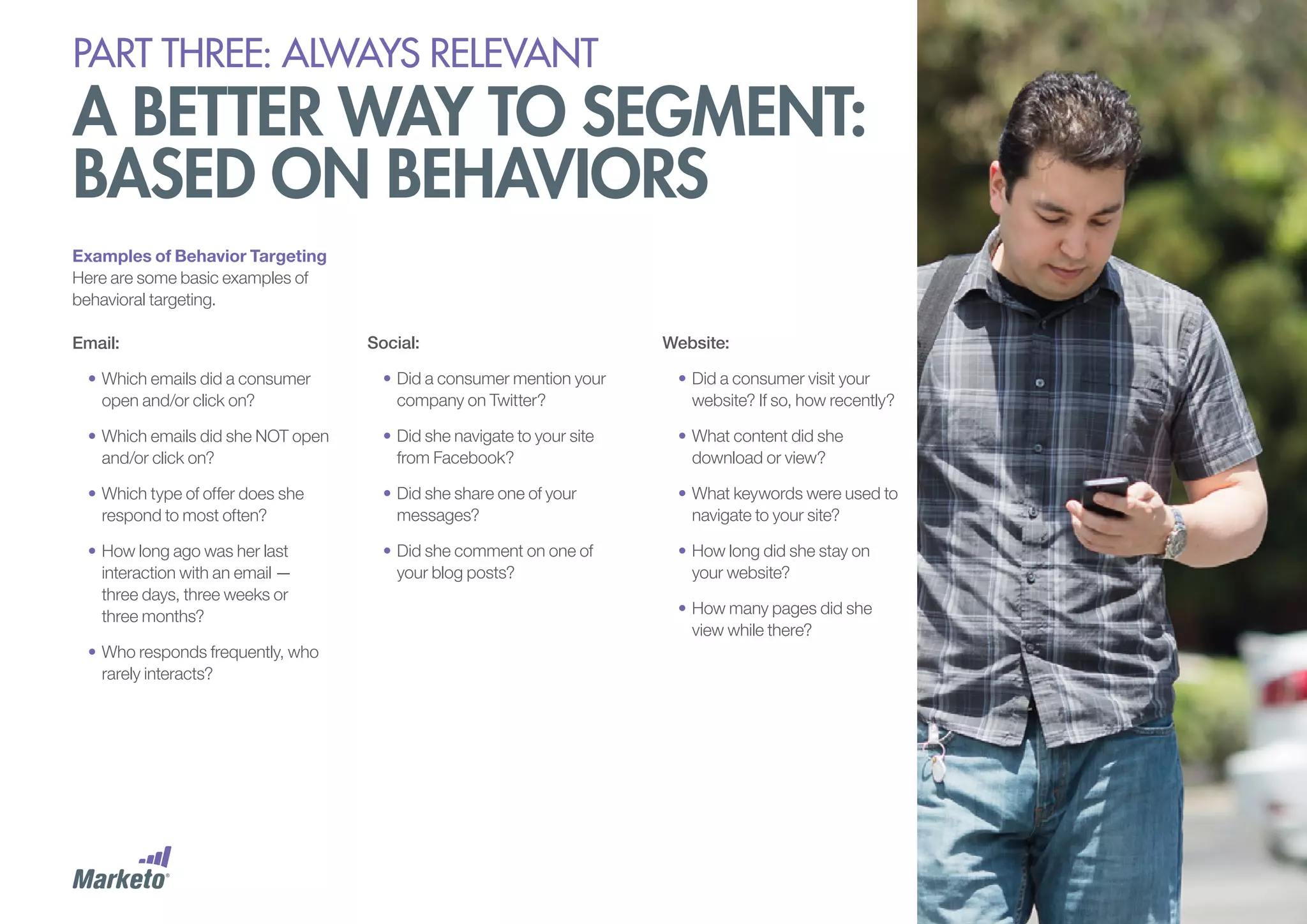 PART THREE: always relevant

A better way to segment:
based on behaviors
Examples of Behavior Targeting
Here are some basic examples of
behavioral targeting.
Email:

Social:

Website:

•	Which emails did a consumer
open and/or click on?

•	Did a consumer mention your
company on Twitter?

•	Did a consumer visit your
website? If so, how recently?

•	Which emails did she NOT open
and/or click on?

•	Did she navigate to your site
from Facebook?

•	What content did she
download or view?

•	Which type of offer does she
respond to most often?

•	Did she share one of your
messages?

•	What keywords were used to
navigate to your site?

•	How long ago was her last
interaction with an email —
three days, three weeks or
three months?

•	Did she comment on one of
your blog posts?

•	How long did she stay on
your website?

•	Who responds frequently, who
rarely interacts?

•	How many pages did she
view while there?

 