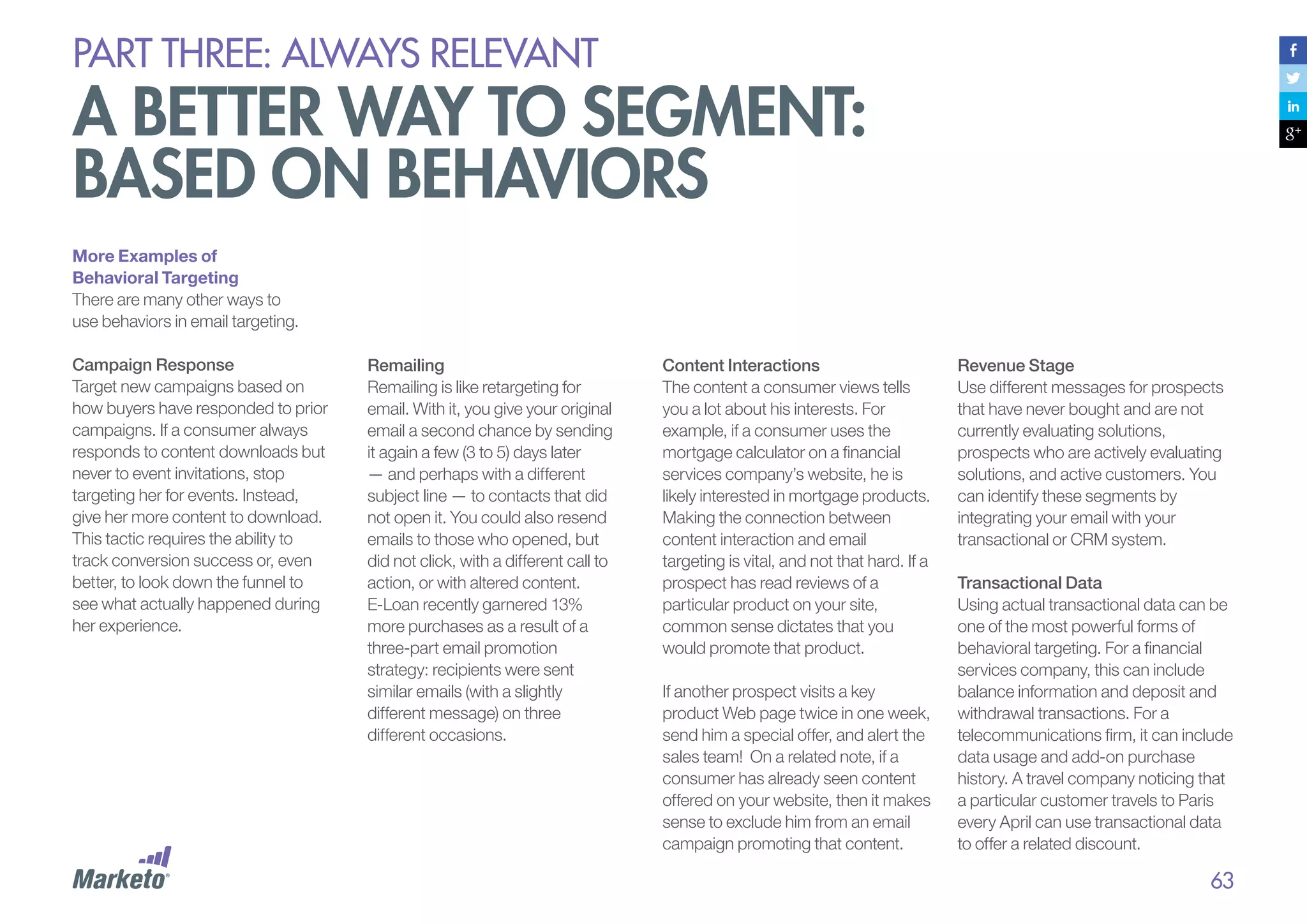 PART THREE: always relevant

A better way to segment:
based on behaviors
More Examples of
Behavioral Targeting
There are many other ways to
use behaviors in email targeting.
Campaign Response
Target new campaigns based on
how buyers have responded to prior
campaigns. If a consumer always
responds to content downloads but
never to event invitations, stop
targeting her for events. Instead,
give her more content to download.
This tactic requires the ability to
track conversion success or, even
better, to look down the funnel to
see what actually happened during
her experience.

Remailing
Remailing is like retargeting for
email. With it, you give your original
email a second chance by sending
it again a few (3 to 5) days later
— and perhaps with a different
subject line — to contacts that did
not open it. You could also resend
emails to those who opened, but
did not click, with a different call to
action, or with altered content.
E-Loan recently garnered 13%
more purchases as a result of a
three-part email promotion
strategy: recipients were sent
similar emails (with a slightly
different message) on three
different occasions.

Content Interactions
The content a consumer views tells
you a lot about his interests. For
example, if a consumer uses the
mortgage calculator on a financial
services company’s website, he is
likely interested in mortgage products.
Making the connection between
content interaction and email
targeting is vital, and not that hard. If a
prospect has read reviews of a
particular product on your site,
common sense dictates that you
would promote that product.
If another prospect visits a key
product Web page twice in one week,
send him a special offer, and alert the
sales team! On a related note, if a
consumer has already seen content
offered on your website, then it makes
sense to exclude him from an email
campaign promoting that content.

Revenue Stage
Use different messages for prospects
that have never bought and are not
currently evaluating solutions,
prospects who are actively evaluating
solutions, and active customers. You
can identify these segments by
integrating your email with your
transactional or CRM system.
Transactional Data
Using actual transactional data can be
one of the most powerful forms of
behavioral targeting. For a financial
services company, this can include
balance information and deposit and
withdrawal transactions. For a
telecommunications firm, it can include
data usage and add-on purchase
history. A travel company noticing that
a particular customer travels to Paris
every April can use transactional data
to offer a related discount.

63

 