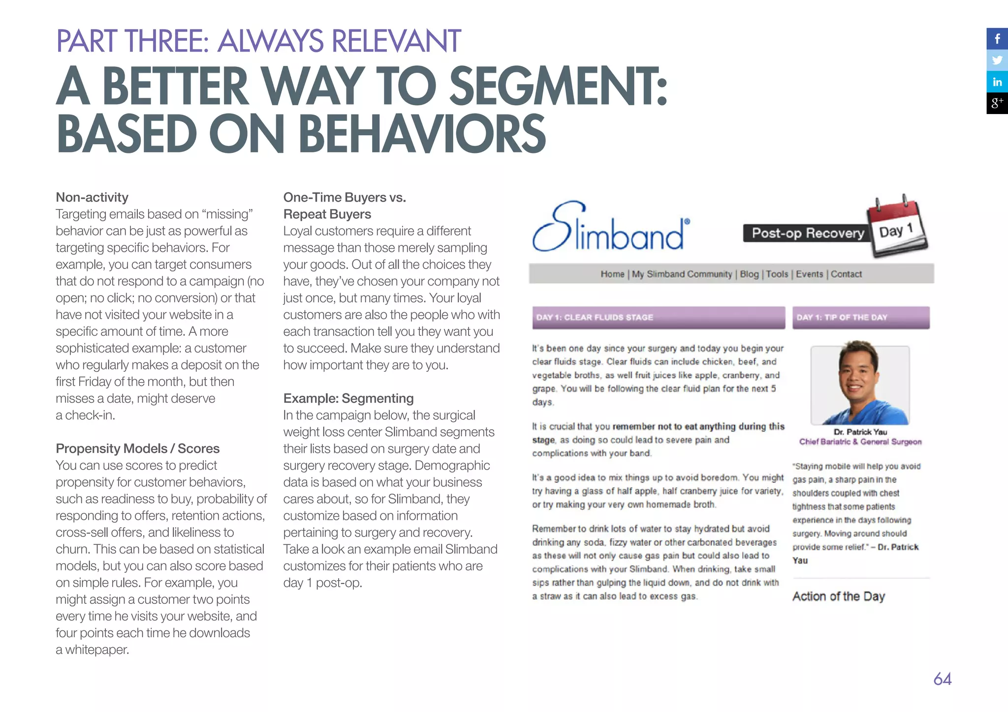 PART THREE: always relevant

A better way to segment:
based on behaviors
Non-activity
Targeting emails based on “missing”
behavior can be just as powerful as
targeting specific behaviors. For
example, you can target consumers
that do not respond to a campaign (no
open; no click; no conversion) or that
have not visited your website in a
specific amount of time. A more
sophisticated example: a customer
who regularly makes a deposit on the
first Friday of the month, but then
misses a date, might deserve
a check-in.
Propensity Models / Scores
You can use scores to predict
propensity for customer behaviors,
such as readiness to buy, probability of
responding to offers, retention actions,
cross-sell offers, and likeliness to
churn. This can be based on statistical
models, but you can also score based
on simple rules. For example, you
might assign a customer two points
every time he visits your website, and
four points each time he downloads
a whitepaper.

One-Time Buyers vs.
Repeat Buyers
Loyal customers require a different
message than those merely sampling
your goods. Out of all the choices they
have, they’ve chosen your company not
just once, but many times. Your loyal
customers are also the people who with
each transaction tell you they want you
to succeed. Make sure they understand
how important they are to you.
Example: Segmenting
In the campaign below, the surgical
weight loss center Slimband segments
their lists based on surgery date and
surgery recovery stage. Demographic
data is based on what your business
cares about, so for Slimband, they
customize based on information
pertaining to surgery and recovery.
Take a look an example email Slimband
customizes for their patients who are
day 1 post-op.

64

 