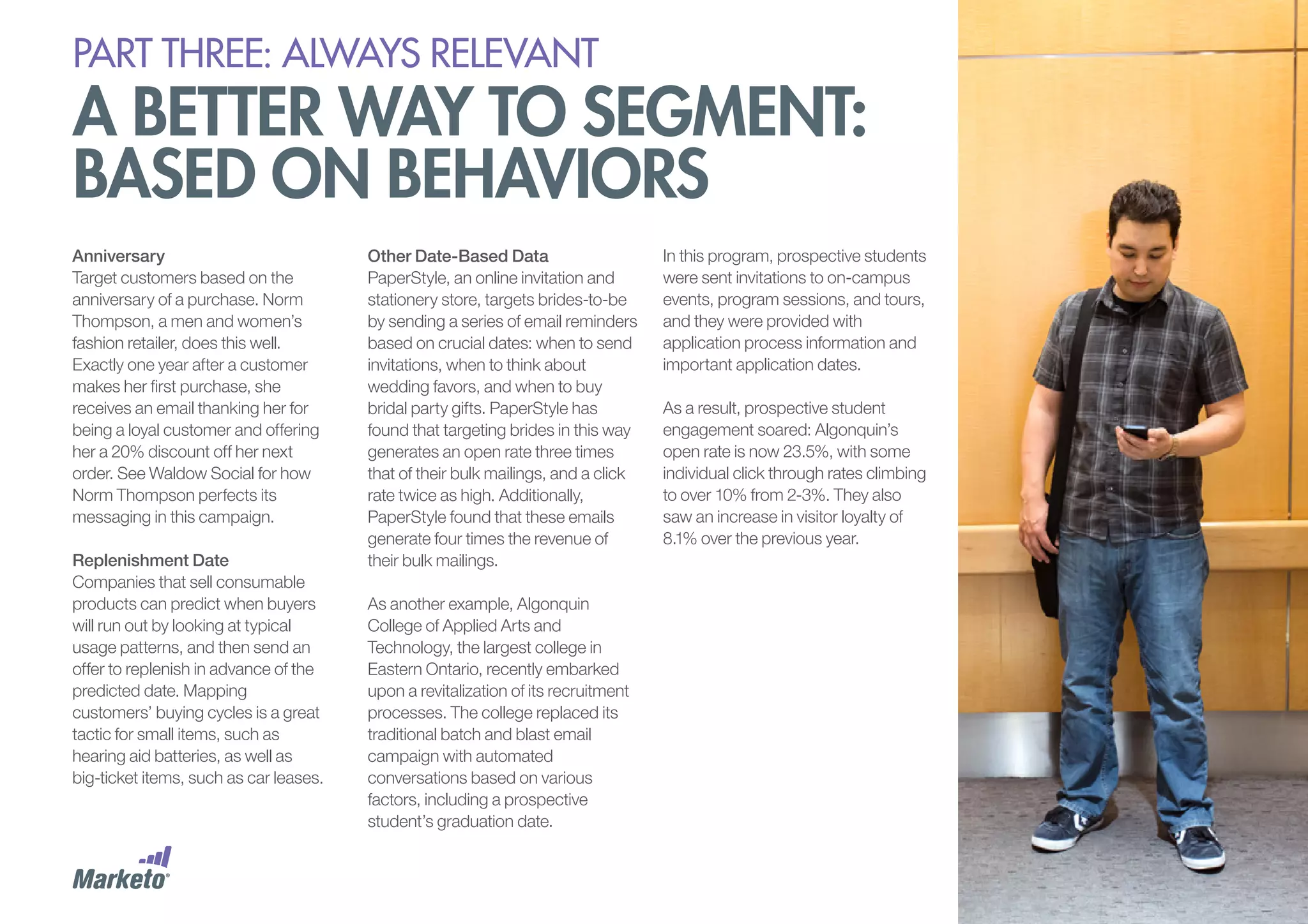PART THREE: always relevant

A better way to segment:
based on behaviors
Anniversary
Target customers based on the
anniversary of a purchase. Norm
Thompson, a men and women’s
fashion retailer, does this well.
Exactly one year after a customer
makes her first purchase, she
receives an email thanking her for
being a loyal customer and offering
her a 20% discount off her next
order. See Waldow Social for how
Norm Thompson perfects its
messaging in this campaign.
Replenishment Date
Companies that sell consumable
products can predict when buyers
will run out by looking at typical
usage patterns, and then send an
offer to replenish in advance of the
predicted date. Mapping
customers’ buying cycles is a great
tactic for small items, such as
hearing aid batteries, as well as
big-ticket items, such as car leases.

Other Date-Based Data
PaperStyle, an online invitation and
stationery store, targets brides-to-be
by sending a series of email reminders
based on crucial dates: when to send
invitations, when to think about
wedding favors, and when to buy
bridal party gifts. PaperStyle has
found that targeting brides in this way
generates an open rate three times
that of their bulk mailings, and a click
rate twice as high. Additionally,
PaperStyle found that these emails
generate four times the revenue of
their bulk mailings.
As another example, Algonquin
College of Applied Arts and
Technology, the largest college in
Eastern Ontario, recently embarked
upon a revitalization of its recruitment
processes. The college replaced its
traditional batch and blast email
campaign with automated
conversations based on various
factors, including a prospective
student’s graduation date.

In this program, prospective students
were sent invitations to on-campus
events, program sessions, and tours,
and they were provided with
application process information and
important application dates.
As a result, prospective student
engagement soared: Algonquin’s
open rate is now 23.5%, with some
individual click through rates climbing
to over 10% from 2-3%. They also
saw an increase in visitor loyalty of
8.1% over the previous year.

 