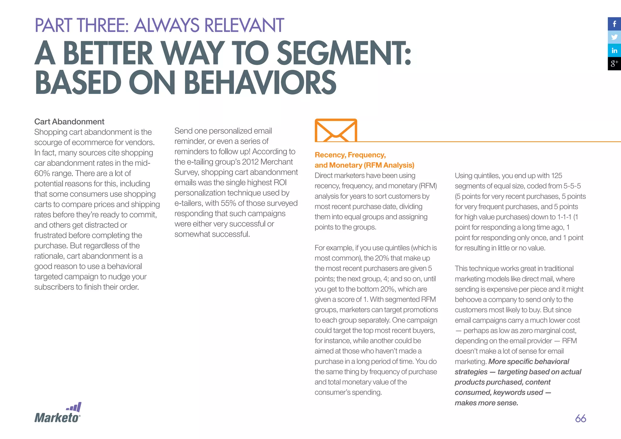 PART THREE: always relevant

A better way to segment:
based on behaviors
Cart Abandonment
Shopping cart abandonment is the
scourge of ecommerce for vendors.
In fact, many sources cite shopping
car abandonment rates in the mid60% range. There are a lot of
potential reasons for this, including
that some consumers use shopping
carts to compare prices and shipping
rates before they’re ready to commit,
and others get distracted or
frustrated before completing the
purchase. But regardless of the
rationale, cart abandonment is a
good reason to use a behavioral
targeted campaign to nudge your
subscribers to finish their order.

Send one personalized email
reminder, or even a series of
reminders to follow up! According to
the e-tailing group’s 2012 Merchant
Survey, shopping cart abandonment
emails was the single highest ROI
personalization technique used by
e-tailers, with 55% of those surveyed
responding that such campaigns
were either very successful or
somewhat successful.

Recency, Frequency,
and Monetary (RFM Analysis)
Direct marketers have been using
recency, frequency, and monetary (RFM)
analysis for years to sort customers by
most recent purchase date, dividing
them into equal groups and assigning
points to the groups.
For example, if you use quintiles (which is
most common), the 20% that make up
the most recent purchasers are given 5
points; the next group, 4; and so on, until
you get to the bottom 20%, which are
given a score of 1. With segmented RFM
groups, marketers can target promotions
to each group separately. One campaign
could target the top most recent buyers,
for instance, while another could be
aimed at those who haven’t made a
purchase in a long period of time. You do
the same thing by frequency of purchase
and total monetary value of the
consumer’s spending.

Using quintiles, you end up with 125
segments of equal size, coded from 5-5-5
(5 points for very recent purchases, 5 points
for very frequent purchases, and 5 points
for high value purchases) down to 1-1-1 (1
point for responding a long time ago, 1
point for responding only once, and 1 point
for resulting in little or no value.
This technique works great in traditional
marketing models like direct mail, where
sending is expensive per piece and it might
behoove a company to send only to the
customers most likely to buy. But since
email campaigns carry a much lower cost
— perhaps as low as zero marginal cost,
depending on the email provider — RFM
doesn’t make a lot of sense for email
marketing. More specific behavioral
strategies — targeting based on actual
products purchased, content
consumed, keywords used —
makes more sense.

66

 