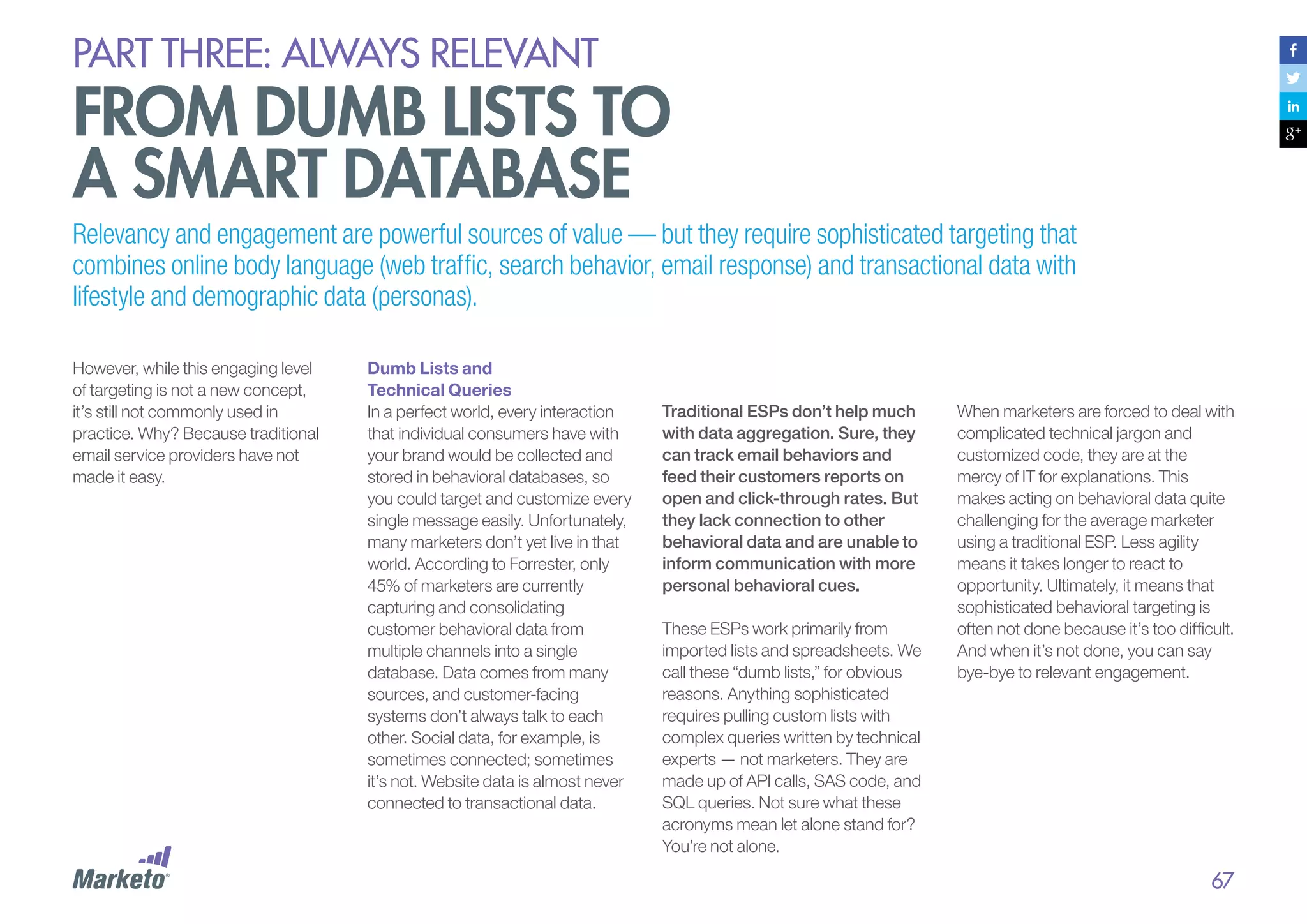 PART THREE: always relevant

From dumb lists to
a smart database
Relevancy and engagement are powerful sources of value — but they require sophisticated targeting that
combines online body language (web traffic, search behavior, email response) and transactional data with
lifestyle and demographic data (personas).
However, while this engaging level
of targeting is not a new concept,
it’s still not commonly used in
practice. Why? Because traditional
email service providers have not
made it easy.

Dumb Lists and
Technical Queries
In a perfect world, every interaction
that individual consumers have with
your brand would be collected and
stored in behavioral databases, so
you could target and customize every
single message easily. Unfortunately,
many marketers don’t yet live in that
world. According to Forrester, only
45% of marketers are currently
capturing and consolidating
customer behavioral data from
multiple channels into a single
database. Data comes from many
sources, and customer-facing
systems don’t always talk to each
other. Social data, for example, is
sometimes connected; sometimes
it’s not. Website data is almost never
connected to transactional data.

Traditional ESPs don’t help much
with data aggregation. Sure, they
can track email behaviors and
feed their customers reports on
open and click-through rates. But
they lack connection to other
behavioral data and are unable to
inform communication with more
personal behavioral cues.
These ESPs work primarily from
imported lists and spreadsheets. We
call these “dumb lists,” for obvious
reasons. Anything sophisticated
requires pulling custom lists with
complex queries written by technical
experts — not marketers. They are
made up of API calls, SAS code, and
SQL queries. Not sure what these
acronyms mean let alone stand for?
You’re not alone.

When marketers are forced to deal with
complicated technical jargon and
customized code, they are at the
mercy of IT for explanations. This
makes acting on behavioral data quite
challenging for the average marketer
using a traditional ESP. Less agility
means it takes longer to react to
opportunity. Ultimately, it means that
sophisticated behavioral targeting is
often not done because it’s too difficult.
And when it’s not done, you can say
bye-bye to relevant engagement.

67

 