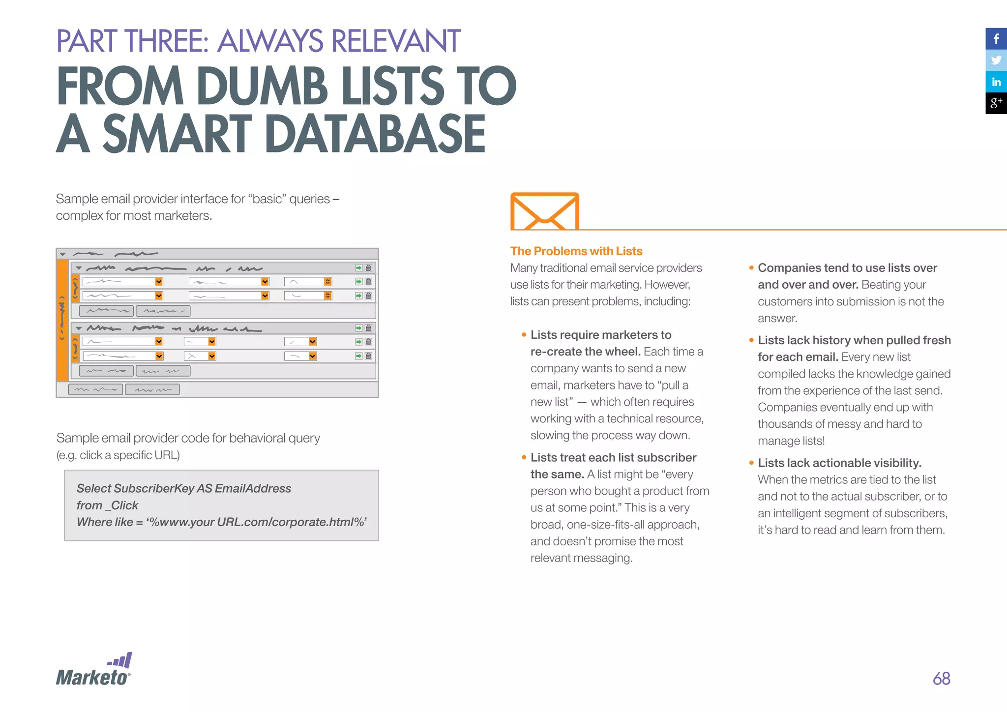 PART THREE: always relevant

From dumb lists to
a smart database
Sample email provider interface for “basic” queries –
complex for most marketers.
The Problems with Lists
Many traditional email service providers
use lists for their marketing. However,
lists can present problems, including:

Sample email provider code for behavioral query
(e.g. click a specific URL)
Select SubscriberKey AS EmailAddress
from _Click
Where like = ‘%www.your URL.com/corporate.html%’

•	Companies tend to use lists over
and over and over. Beating your
customers into submission is not the
answer.

•	Lists require marketers to
re-create the wheel. Each time a
company wants to send a new
email, marketers have to “pull a
new list” — which often requires
working with a technical resource,
slowing the process way down.

•	Lists lack history when pulled fresh
for each email. Every new list
compiled lacks the knowledge gained
from the experience of the last send.
Companies eventually end up with
thousands of messy and hard to
manage lists!

•	Lists treat each list subscriber
the same. A list might be “every
person who bought a product from
us at some point.” This is a very
broad, one-size-fits-all approach,
and doesn’t promise the most
relevant messaging.

•	Lists lack actionable visibility.
When the metrics are tied to the list
and not to the actual subscriber, or to
an intelligent segment of subscribers,
it’s hard to read and learn from them.

68

 