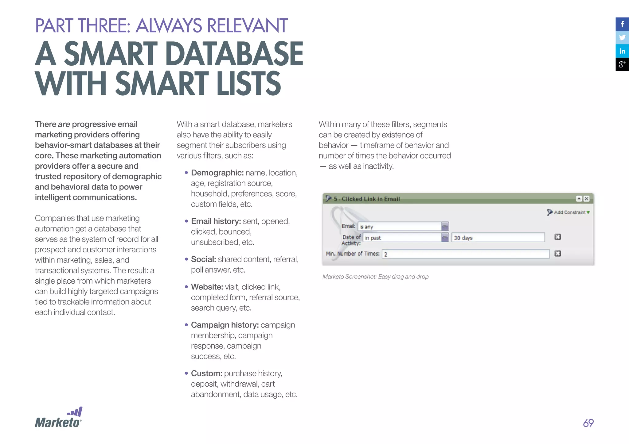 PART THREE: always relevant

a smart database
with smart lists
There are progressive email
marketing providers offering
behavior-smart databases at their
core. These marketing automation
providers offer a secure and
trusted repository of demographic
and behavioral data to power
intelligent communications.
Companies that use marketing
automation get a database that
serves as the system of record for all
prospect and customer interactions
within marketing, sales, and
transactional systems. The result: a
single place from which marketers
can build highly targeted campaigns
tied to trackable information about
each individual contact.

With a smart database, marketers
also have the ability to easily
segment their subscribers using
various filters, such as:
•	Demographic: name, location,
age, registration source,
household, preferences, score,
custom fields, etc.

Within many of these filters, segments
can be created by existence of
behavior — timeframe of behavior and
number of times the behavior occurred
— as well as inactivity.

•		Email history: sent, opened,
clicked, bounced,
unsubscribed, etc.
•		Social: shared content, referral,
poll answer, etc.

Marketo Screenshot: Easy drag and drop

•		Website: visit, clicked link,
completed form, referral source,
search query, etc.
•		 ampaign history: campaign
C
membership, campaign
response, campaign
success, etc.
•		Custom: purchase history,
deposit, withdrawal, cart
abandonment, data usage, etc.

69

 