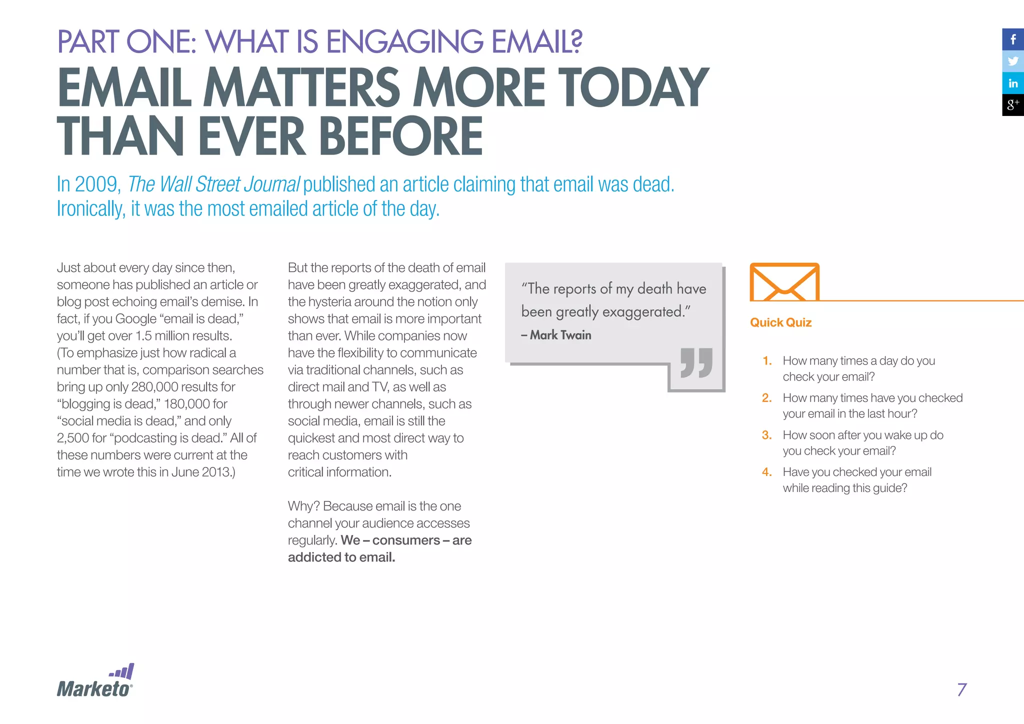 PART ONE: What is Engaging email?

email matters more today
than ever before
In 2009, The Wall Street Journal published an article claiming that email was dead.
Ironically, it was the most emailed article of the day.
Just about every day since then,
someone has published an article or
blog post echoing email’s demise. In
fact, if you Google “email is dead,”
you’ll get over 1.5 million results.
(To emphasize just how radical a
number that is, comparison searches
bring up only 280,000 results for
“blogging is dead,” 180,000 for
“social media is dead,” and only
2,500 for “podcasting is dead.” All of
these numbers were current at the
time we wrote this in June 2013.)

But the reports of the death of email
have been greatly exaggerated, and
the hysteria around the notion only
shows that email is more important
than ever. While companies now
have the flexibility to communicate
via traditional channels, such as
direct mail and TV, as well as
through newer channels, such as
social media, email is still the
quickest and most direct way to
reach customers with
critical information.

“The reports of my death have
been greatly exaggerated.”
– Mark Twain

Quick Quiz
1.	 How many times a day do you
check your email?
2.	 How many times have you checked
your email in the last hour?
3.	 How soon after you wake up do
you check your email?
4.	 Have you checked your email
while reading this guide?

Why? Because email is the one
channel your audience accesses
regularly. We – consumers – are
addicted to email.

7

 