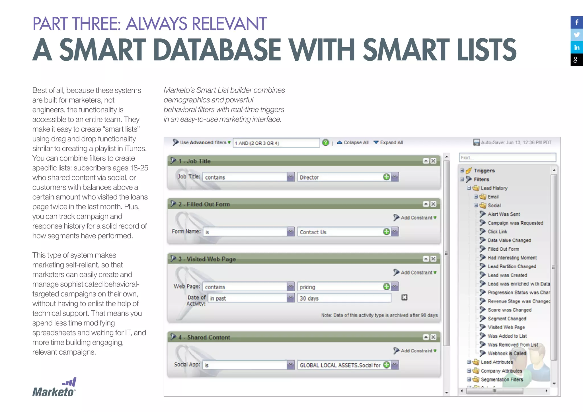 PART THREE: always relevant

A smart database with smart lists
Best of all, because these systems
are built for marketers, not
engineers, the functionality is
accessible to an entire team. They
make it easy to create “smart lists”
using drag and drop functionality
similar to creating a playlist in iTunes.
You can combine filters to create
specific lists: subscribers ages 18-25
who shared content via social, or
customers with balances above a
certain amount who visited the loans
page twice in the last month. Plus,
you can track campaign and
response history for a solid record of
how segments have performed.
This type of system makes
marketing self-reliant, so that
marketers can easily create and
manage sophisticated behavioraltargeted campaigns on their own,
without having to enlist the help of
technical support. That means you
spend less time modifying
spreadsheets and waiting for IT, and
more time building engaging,
relevant campaigns.

Marketo’s Smart List builder combines
demographics and powerful
behavioral filters with real-time triggers
in an easy-to-use marketing interface.

 