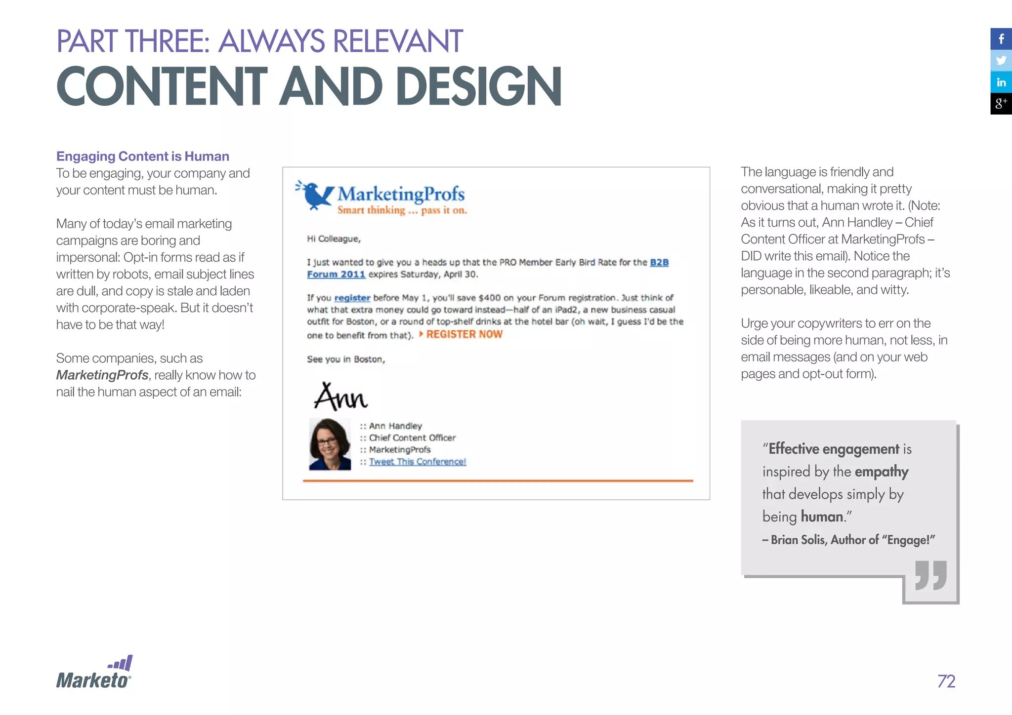 PART THREE: always relevant

content and design
Engaging Content is Human
To be engaging, your company and
your content must be human.
Many of today’s email marketing
campaigns are boring and
impersonal: Opt-in forms read as if
written by robots, email subject lines
are dull, and copy is stale and laden
with corporate-speak. But it doesn’t
have to be that way!
Some companies, such as
MarketingProfs, really know how to
nail the human aspect of an email:

The language is friendly and
conversational, making it pretty
obvious that a human wrote it. (Note:
As it turns out, Ann Handley – Chief
Content Officer at MarketingProfs –
DID write this email). Notice the
language in the second paragraph; it’s
personable, likeable, and witty.
Urge your copywriters to err on the
side of being more human, not less, in
email messages (and on your web
pages and opt-out form).

“Effective engagement is
inspired by the empathy
that develops simply by
being human.”
– Brian Solis, Author of “Engage!”

72

 
