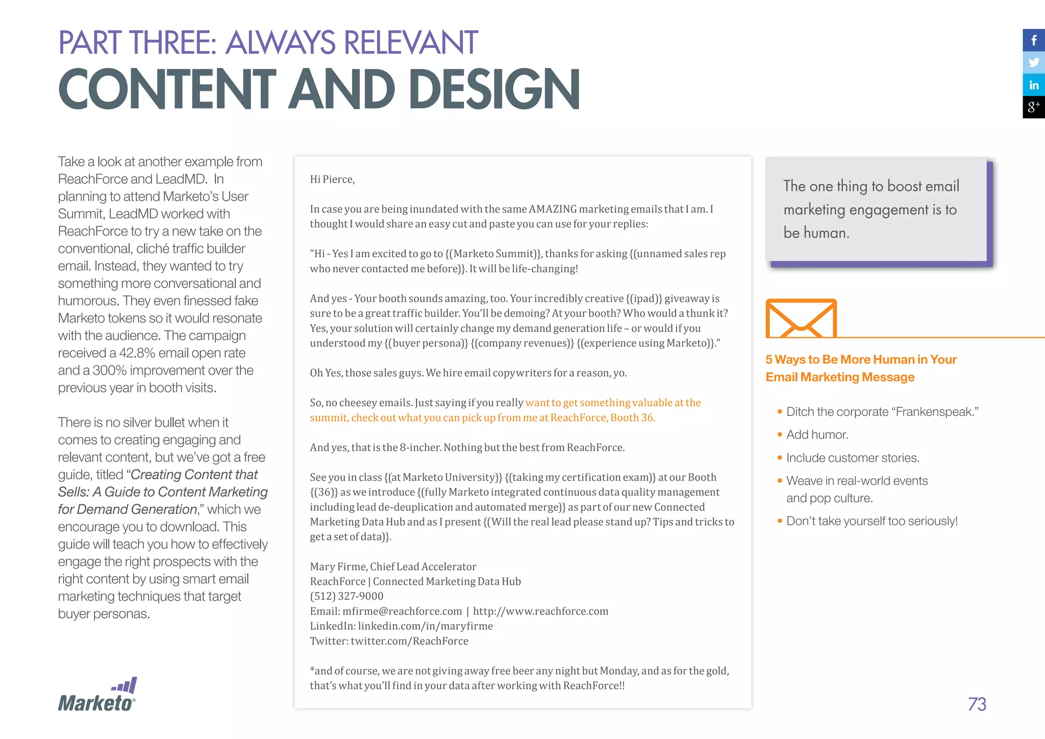 PART THREE: always relevant

content and design
Take a look at another example from
ReachForce and LeadMD. In
planning to attend Marketo’s User
Summit, LeadMD worked with
ReachForce to try a new take on the
conventional, cliché traffic builder
email. Instead, they wanted to try
something more conversational and
humorous. They even finessed fake
Marketo tokens so it would resonate
with the audience. The campaign
received a 42.8% email open rate
and a 300% improvement over the
previous year in booth visits.
There is no silver bullet when it
comes to creating engaging and
relevant content, but we’ve got a free
guide, titled “Creating Content that
Sells: A Guide to Content Marketing
for Demand Generation,” which we
encourage you to download. This
guide will teach you how to effectively
engage the right prospects with the
right content by using smart email
marketing techniques that target
buyer personas.

Hi Pierce,

In case you are being inundated with the same AMAZING marketing emails that I am. I
thought I would share an easy cut and paste you can use for your replies:

“Hi - Yes I am excited to go to {(Marketo Summit)}, thanks for asking {(unnamed sales rep
who never contacted me before)}. It will be life-changing!

And yes - Your booth sounds amazing, too. Your incredibly creative {(ipad)} giveaway is
sure to be a great traffic builder. You’ll be demoing? At your booth? Who would a thunk it?
Yes, your solution will certainly change my demand generation life – or would if you
understood my {(buyer persona)} {(company revenues)} {(experience using Marketo)}.”
Oh Yes, those sales guys. We hire email copywriters for a reason, yo.

So, no cheesey emails. Just saying if you really want to get something valuable at the
summit, check out what you can pick up from me at ReachForce, Booth 36.
And yes, that is the 8-incher. Nothing but the best from ReachForce.

See you in class {(at Marketo University)} {(taking my certification exam)} at our Booth
{(36)} as we introduce {(fully Marketo integrated continuous data quality management
including lead de-deuplication and automated merge)} as part of our new Connected
Marketing Data Hub and as I present {(Will the real lead please stand up? Tips and tricks to
get a set of data)}.

The one thing to boost email
marketing engagement is to
be human.

5 Ways to Be More Human in Your
Email Marketing Message
•	Ditch the corporate “Frankenspeak.”
•	Add humor.
•	Include customer stories.
•	Weave in real-world events
and pop culture.
•	Don’t take yourself too seriously!

Mary Firme, Chief Lead Accelerator
ReachForce | Connected Marketing Data Hub
(512) 327-9000
Email: mfirme@reachforce.com | http://www.reachforce.com
LinkedIn: linkedin.com/in/maryfirme
Twitter: twitter.com/ReachForce

*and of course, we are not giving away free beer any night but Monday, and as for the gold,
that’s what you’ll find in your data after working with ReachForce!!

73

 