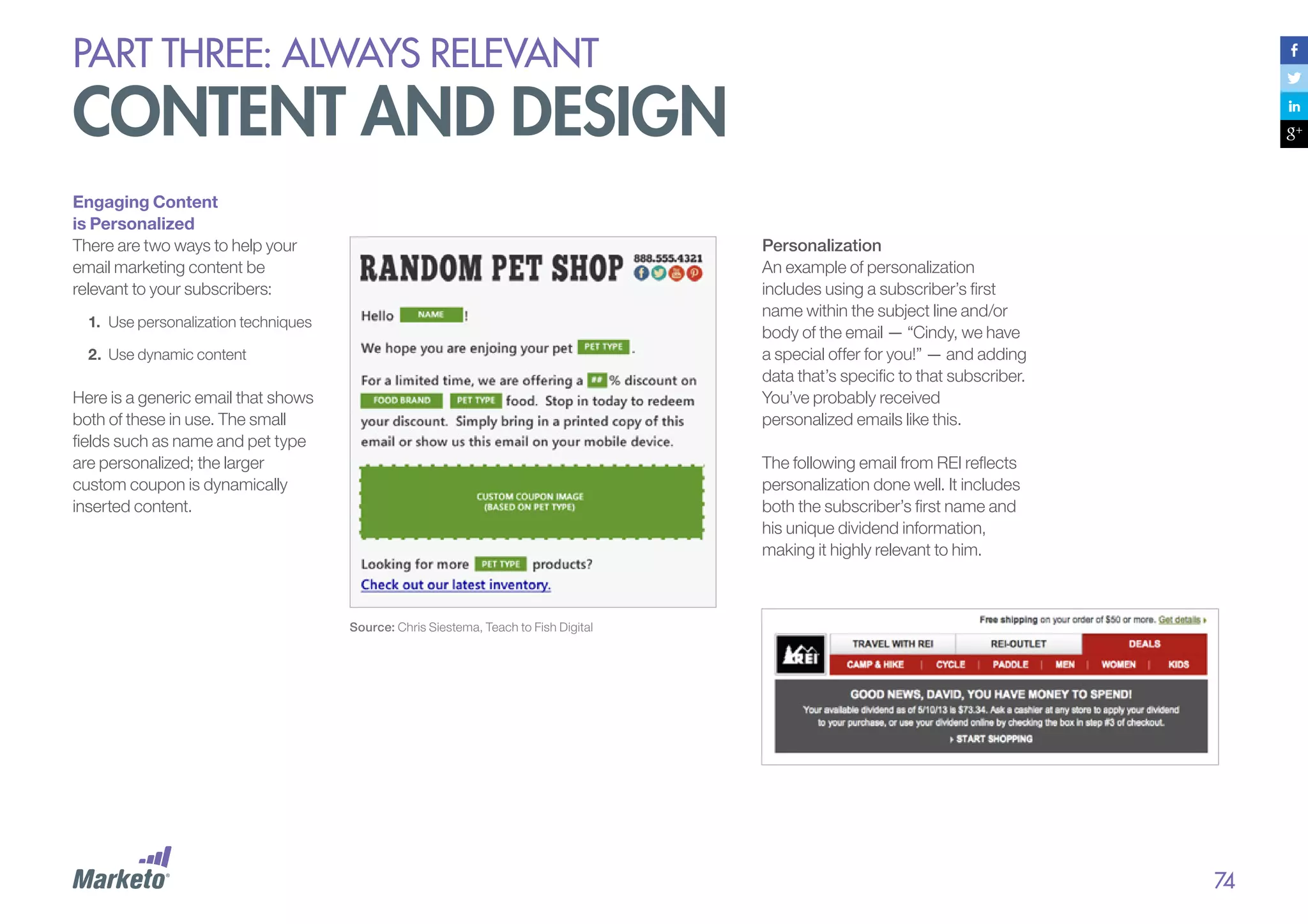 PART THREE: always relevant

content and design
Engaging Content
is Personalized
There are two ways to help your
email marketing content be
relevant to your subscribers:

Personalization
An example of personalization
includes using a subscriber’s first
name within the subject line and/or
body of the email — “Cindy, we have
a special offer for you!” — and adding
data that’s specific to that subscriber.
You’ve probably received
personalized emails like this.

1.	 Use personalization techniques
2.	 Use dynamic content

Here is a generic email that shows
both of these in use. The small
fields such as name and pet type
are personalized; the larger
custom coupon is dynamically
inserted content.

The following email from REI reflects
personalization done well. It includes
both the subscriber’s first name and
his unique dividend information,
making it highly relevant to him.

Source: Chris Siestema, Teach to Fish Digital

74

 