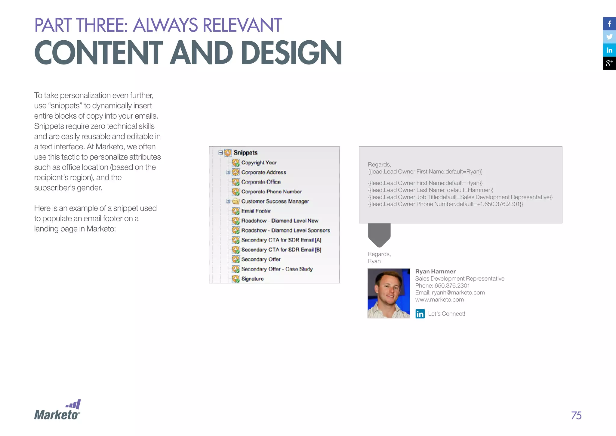 PART THREE: always relevant

content and design
To take personalization even further,
use “snippets” to dynamically insert
entire blocks of copy into your emails.
Snippets require zero technical skills
and are easily reusable and editable in
a text interface. At Marketo, we often
use this tactic to personalize attributes
such as office location (based on the
recipient’s region), and the
subscriber’s gender.
Here is an example of a snippet used
to populate an email footer on a
landing page in Marketo:

Regards,
{{lead.Lead Owner First Name:default=Ryan}}
{{lead.Lead Owner First Name:default=Ryan}}
{{lead.Lead Owner Last Name: default=Hammer}}
{{lead.Lead Owner Job Title:default=Sales Development Representative}}
{{lead.Lead Owner Phone Number.default=+1.650.376.2301}}

Regards,
Ryan
Ryan Hammer
Sales Development Representative
Phone: 650.376.2301
Email: ryanh@marketo.com
www.marketo.com
Let’s Connect!

75

 
