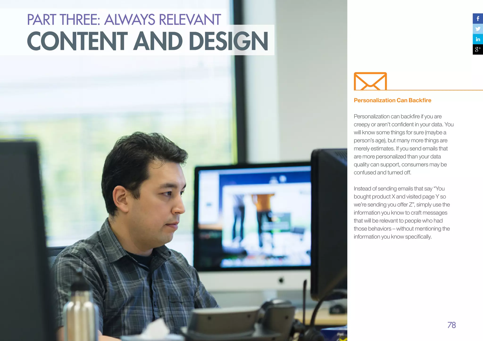 PART THREE: always relevant

content and design
Personalization Can Backfire
Personalization can backfire if you are
creepy or aren’t confident in your data. You
will know some things for sure (maybe a
person’s age), but many more things are
merely estimates. If you send emails that
are more personalized than your data
quality can support, consumers may be
confused and turned off.
Instead of sending emails that say “You
bought product X and visited page Y so
we’re sending you offer Z”, simply use the
information you know to craft messages
that will be relevant to people who had
those behaviors – without mentioning the
information you know specifically.

78

 